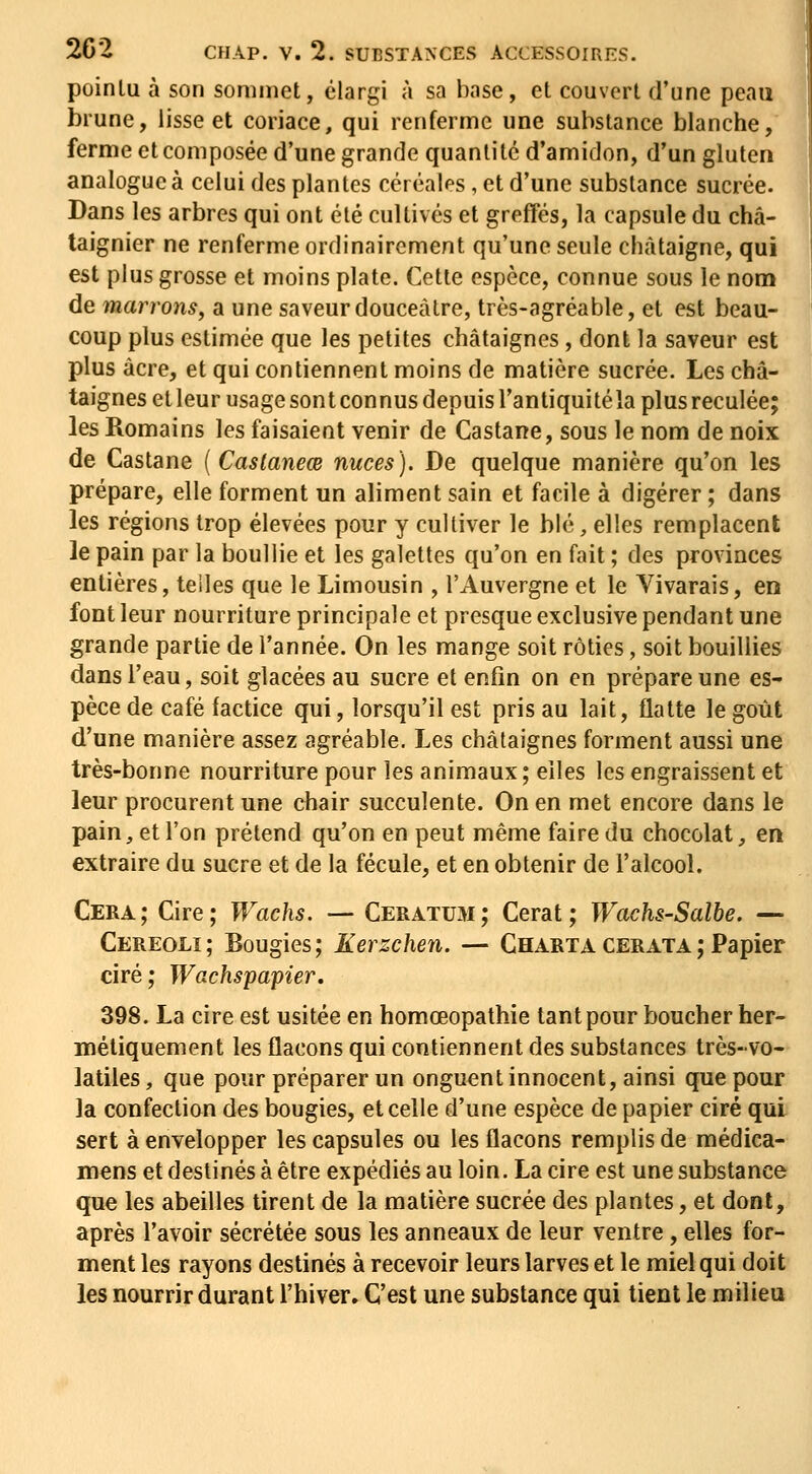 pointu à son sommet, élargi à sa base, et couvert d'une peau brune, lisse et coriace, qui renferme une substance blanche, ferme et composée d'une grande quantité d'amidon, d'un gluten analogue à celui des plantes céréales, et d'une substance sucrée. Dans les arbres qui ont été cultivés et greffés, la capsule du châ- taignier ne renferme ordinairement qu'une seule châtaigne, qui est plus grosse et moins plate. Cette espèce, connue sous le nom de marrons, a une saveur douceâtre, très-agréable, et est beau- coup plus estimée que les petites châtaignes, dont la saveur est plus acre, et qui contiennent moins de matière sucrée. Les châ- taignes et leur usage sont connus depuis l'antiquité la plus reculée; les Romains les faisaient venir de Castane, sous le nom de noix de Castane {Castaneœ nuces). De quelque manière qu'on les prépare, elle forment un aliment sain et facile à digérer ; dans les régions trop élevées pour y cultiver le blé, elles remplacent le pain par la boullie et les galettes qu'on en fait ; des provinces entières, telles que le Limousin , l'Auvergne et le Vivarais, en font leur nourriture principale et presque exclusive pendant une grande partie de l'année. On les mange soit rôties, soit bouillies dans l'eau, soit glacées au sucre et enfin on en prépare une es- pèce de café factice qui, lorsqu'il est pris au lait, flatte le goût d'une manière assez agréable. Les châtaignes forment aussi une très-bonne nourriture pour les animaux; elles les engraissent et leur procurent une chair succulente. On en met encore dans le pain, et l'on prétend qu'on en peut même faire du chocolat, en extraire du sucre et de la fécule, et en obtenir de l'alcool. Cera; Cire; Wachs. — Ceratum; Cerat ; Wachs-Salbe. — Cereoli; Bougies; Kerzchen. — Charta CERATA ; Papier ciré; Wachspapier, 398. La cire est usitée en homœopathie tant pour boucher her- métiquement les flacons qui contiennent des substances très-vo- latiles, que pour préparer un onguent innocent, ainsi que pour la confection des bougies, et celle d'une espèce de papier ciré qui sert à envelopper les capsules ou les flacons remplis de médica- mens et destinés à être expédiés au loin. La cire est une substance que les abeilles tirent de la matière sucrée des plantes, et dont, après l'avoir sécrétée sous les anneaux de leur ventre , elles for- ment les rayons destinés à recevoir leurs larves et le miel qui doit les nourrir durant l'hiver. C'est une substance qui tient le milieu