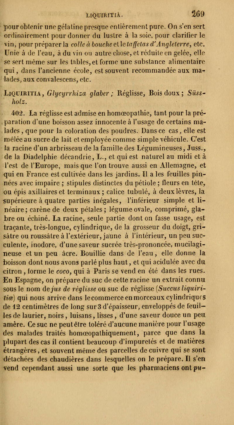 pour obtenir une gélatine presque cnlièremonl pure. On s'en sert orflinairement pour donner du lustre à la soie, pour clarifier le vin, pour préparer la colle abouche ei\claUelas d'Anglelerre, etc. Unie à de l'eau, à du vin ou autre chose, el réduite en gelée, elle se sert même sur les tables,et forme une substance alimentaire qui, dans l'ancienne école, est souvent recommandée aux ma- lades, aux convalescens, etc. LiQUiRiTiA, Glycyrrhiza glaher ; Réglisse, Bois doux; Sûss- holz. 402. La réglisse est admise en homœopathie, tant pour la pré- paration d'une boisson assez innocente à l'usage de certains ma- lades, que pour la coloration des poudres. Dans ce cas, elle est mêlée au sucre de lait et employée comme simple véhicule. C'est la racine d'un arbrisseau de la famille des Légumineuses, Juss., de la Diadelphie décandrie, L., et qui est naturel au midi et à l'est de l'Europe, mais que l'on trouve aussi en Allemagne, et qui en France est cultivée dans les jardins. Il a les feuilles pin- nées avec impaire ; stipules distinctes du pétiole ; fleurs en tète, ou épis axiliaircs et terminaux ; calice tubulé, à deux lèvres, la supérieure à quatre parties inégales, l'inférieur simple et li- néaire; carène de deux pétales ; légume ovale, comprimé, gla- bre ou échiné. La racine, seule partie dont on fasse usage, est traçante, très-longue, cylindrique, de la grosseur du doigt, gri- sâtre ou roussâtre à l'extérieur, jaune à l'intérieur, un peu suc- culente, inodore, d'une saveur sucrée très-prononcée, mucilagi- neuse et un peu acre. Bouillie dans de l'eau, elle donne la boisson dont nous avons parlé plus haut, et qui acidulée avec du citron, forme le coco, qui à Paris se vend en été dans les rues. En Espagne, on prépare du suc de cette racine un extrait connu sous le nom de jus de réglisse ou suc de réglisse [Succus liquiri^ tiœ) qui nous arrive dans lecommerce en morceaux cylindriques de 12 centimètres de long sur3 d'épaisseur, enveloppés de feuil- les de laurier, noirs, luisans, lisses, d'une saveur douce un peu amère. Ce suc ne peut être toléré d'aucune manière pour l'usage des malades traités homœopathiquement, parce que dans la plupart des cas il contient beaucoup d'impuretés et de matières étrangères, et souvent même des parcelles de cuivre qui se sont détachées des chaudières dans lesquelles on le prépare. Il s'en vend cependant aussi une sorte que les pharmaciens ont pu-