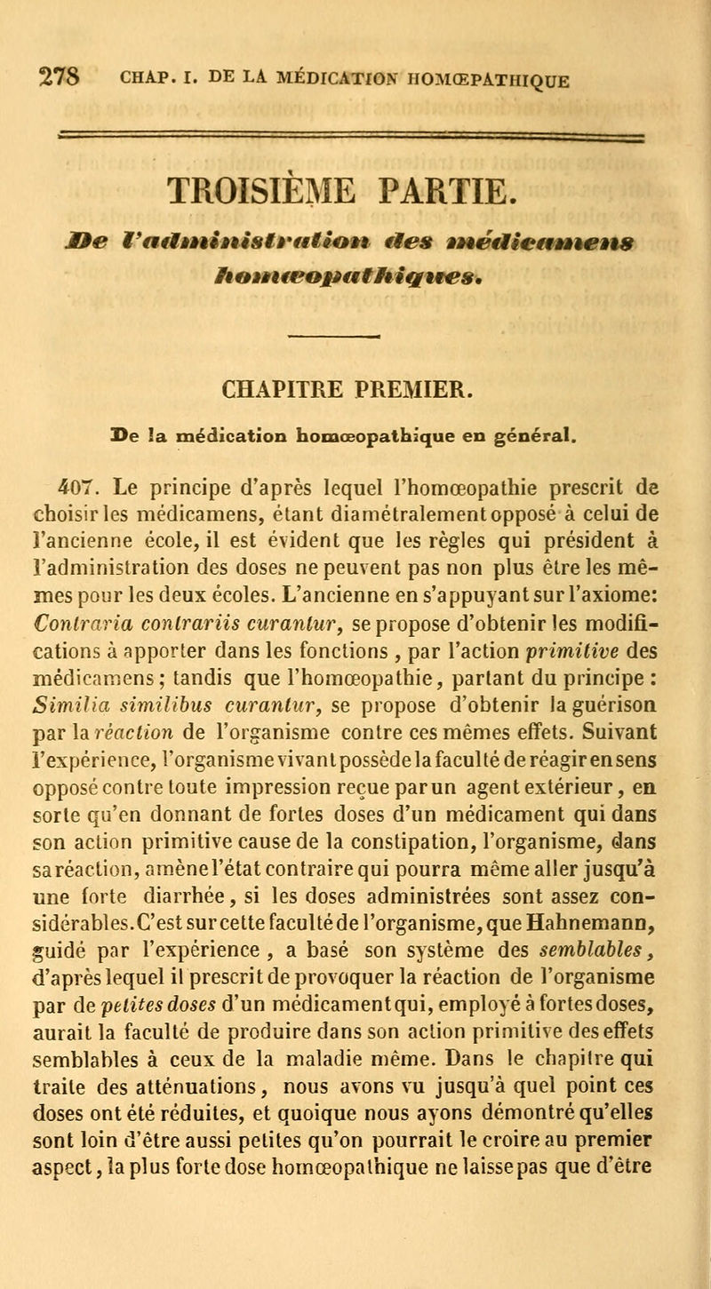 TROISIEME PARTIE. CHAPITRE PREMIER. I>e !a médication homœopathique en général. 407. Le principe d'après lequel l'homœopathie prescrit de choisir les médicamens, étant diamétralement opposé à celui de l'ancienne école, il est évident que les règles qui président à l'administration des doses ne peuvent pas non plus être les mê- mes pour les deux écoles. L'ancienne en s'appuyant sur l'axiome: Contraria conlrariis curanlur, se propose d'obtenir les modifi- cations à apporter dans les fonctions , par l'action primitive des médicamens ; tandis que l'homœopathie, parlant du principe : Similia similibus curantur, se propose d'obtenir laguérison par la réaction de l'organisme contre ces mêmes effets. Suivant l'expérience, l'organisme vivanlpossèdela faculté de réagir ensens opposé contre toute impression reçue par un agent extérieur, en sorte qu'en donnant de fortes doses d'un médicament qui dans son action primitive cause de la constipation, l'organisme, dans sa réaction, amènel'état contraire qui pourra même aller jusqu'à une forte diarrhée, si les doses administrées sont assez con- sidérables. C'est sur cette faculté de l'organisme, que Hahnemann, guidé par l'expérience, a basé son système des semblables, d'après lequel il prescrit de provoquer la réaction de l'organisme par de petites doses d'un médicamentqui, employé à fortesdoses, aurait la faculté de produire dans son action primitive des effets semblables à ceux de la maladie même. Dans le chapitre qui traite des atténuations, nous avons vu jusqu'à quel point ces doses ont été réduites, et quoique nous ayons démontré qu'elles sont loin d'être aussi petites qu'on pourrait le croire au premier aspect, la plus forte dose homœopathique ne laisse pas que d'être