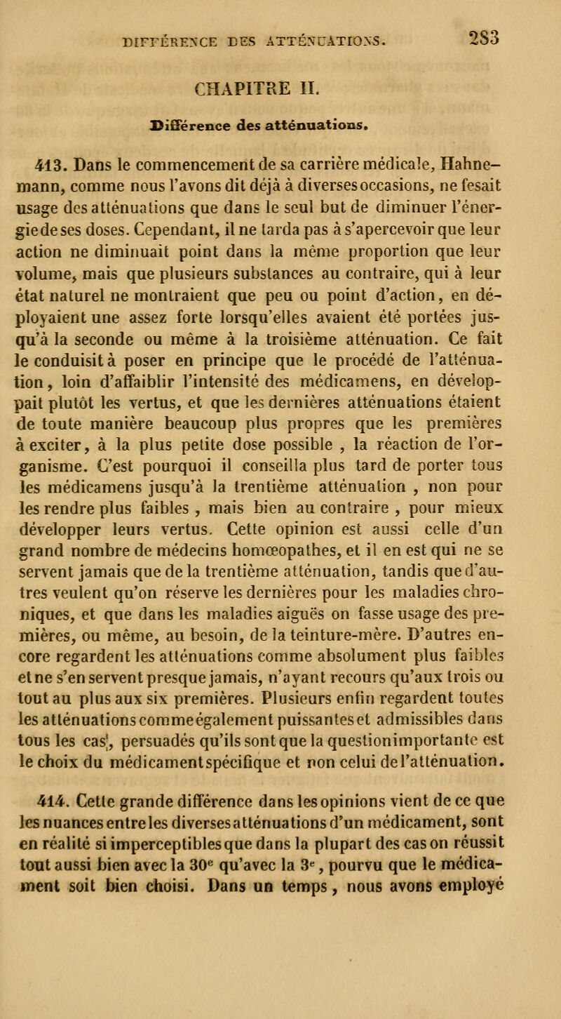 CHAPITRE II. SiSiérence des atténuations. 413. Dans le commencement de sa carrière médicale, Hahne- mann, comme nous l'avons dit déjà à diverses occasions, ne fesait usage des atténuations que dans le seul but de diminuer l'éner- giedeses doses. Cependant, il ne tarda pas à s'apercevoir que leur action ne dimiimait point dans la même proportion que leur volume, mais que plusieurs substances au contraire, qui à leur état naturel ne montraient que peu ou point d'action, en dé- ployaient une assez forte lorsqu'elles avaient été portées jus- qu'à la seconde ou même à la troisième atténuation. Ce fait le conduisit à poser en principe que le procédé de l'atténua- tion, loin d'affaiblir l'intensité des médicamens, en dévelop- pait plutôt les vertus, et que les dernières atténuations étaient de toute manière beaucoup plus propres que les premières à exciter, à la plus petite dose possible , la réaction de l'or- ganisme. C'est pourquoi il conseilla plus tard de porter tous les médicamens jusqu'à la trentième atténuation , non pour les rendre plus faibles, mais bien au contraire, pour mieux développer leurs vertus. Cette opinion est aussi celle d'un grand nombre de médecins homœopathes, et il en est qui ne se servent jamais que de la trentième atténuation, tandis que d'au- tres veulent qu'on réserve les dernières pour les maladies chro- niques, et que dans les maladies aiguës on fasse usage des pre- mières, ou même, au besoin, de la teinture-mère. D'autres en- core regardent les atténuations comme absolument plus faibles etne s'en servent presque jamais, n'ayant recours qu'aux trois ou tout au plus aux six premières. Plusieurs enfin regardent toutes les atténuations commeégalement puissantes et admissibles dans tous les cas|, persuadés qu'ils sont que la questionimportante est le choix du médicament spécifique et non celui de l'atténuation, 414. Cette grande différence dans les opinions vient de ce que les nuances entre les diversesatténuations d'un médicament, sont en réalité si imperceptibles que dans la plupart des cas on réussit lent aussi bien avec la 30^ qu'avec la 3«, pourvu que le médica- ment soit bien choisi. Dans un temps, nous avons employé