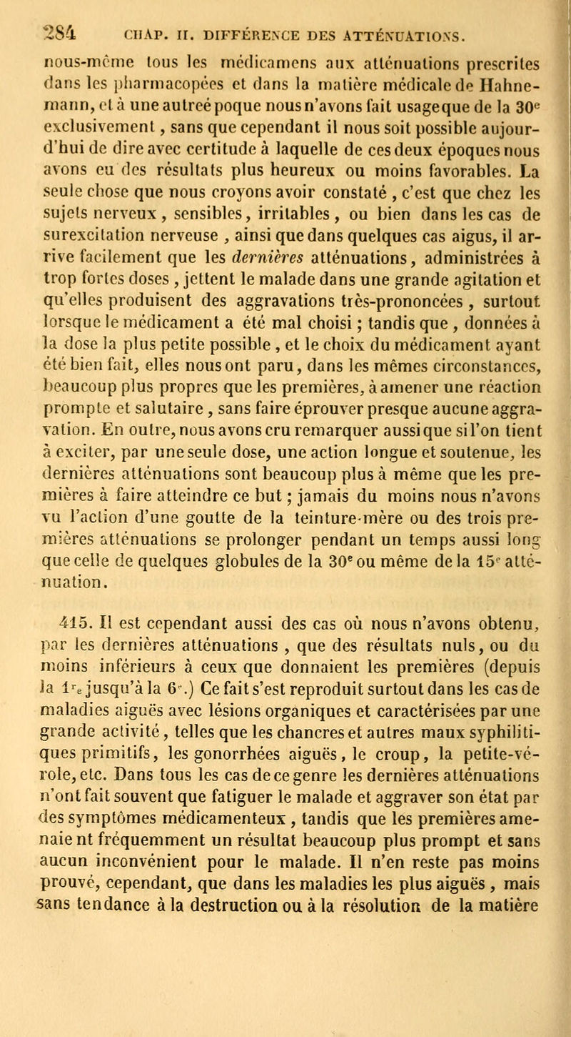 nous-mômc lous les mcdiramcns aux allénualions prescrites dans les i)liarmacopéos et dans la malière médicale de Hahne- mann, el à une aulreé poque nous n'avons fait usageque de la 30« exclusivement, sans que cependant il nous soit possible aujour- d'hui de dire avec certitude à laquelle de ces deux époques nous avons eu des résultats plus heureux ou moins favorables. La seule chose que nous croyons avoir constaté , c'est que chez les sujets nerveux , sensibles, irritables , ou bien dans les cas de surexcitation nerveuse , ainsi que dans quelques cas aigus, il ar- rive facilement que les dernières atténuations, administrées à trop fortes doses , jettent le malade dans une grande agitation et qu'elles produisent des aggravations très-prononcées , surtout lorsque le médicament a été mal choisi ; tandis que , données à la dose la plus petite possible, et le choix du médicament ayant été bien fait, elles nous ont paru, dans les mêmes circonstances, beaucoup plus propres que les premières, à amener une réaction prompte et salutaire, sans faire éprouver presque aucune aggra- vation. En outre, nous avons cru remarquer aussi que si l'on tient à exciter, par une seule dose, une action longue et soutenue, les dernières atténuations sont beaucoup plus à même que les pre- mières à faire atteindre ce but ; jamais du moins nous n'avons vu l'action d'une goutte de la teinture-mère ou des trois pre- mières atténuations se prolonger pendant un temps aussi long que celle de quelques globules de la 30^ ou même de la 15^ atté- nuation. 415. Il est cependant aussi des cas où nous n'avons obtenu, par les dernières atténuations , que des résultats nuls, ou du moins inférieurs à ceux que donnaient les premières (depuis la l'-e jusqu'à la 6^) Cefaits'est reproduit surtout dans les cas de maladies aiguës avec lésions organiques et caractérisées par une grande activité, telles que les chancres et autres maux syphiliti- ques primitifs, les gonorrhées aiguës, le croup, la petite-vé- role, etc. Dans tous les cas de ce genre les dernières atténuations n'ont fait souvent que fatiguer le malade et aggraver son état par des symptômes médicamenteux , tandis que les premières ame- naient fréquemment un résultat beaucoup plus prompt et sans aucun inconvénient pour le malade. Il n'en reste pas moins prouvé, cependant, que dans les maladies les plus aiguës , mais sans tendance à la destruction ou à la résolution de la matière i