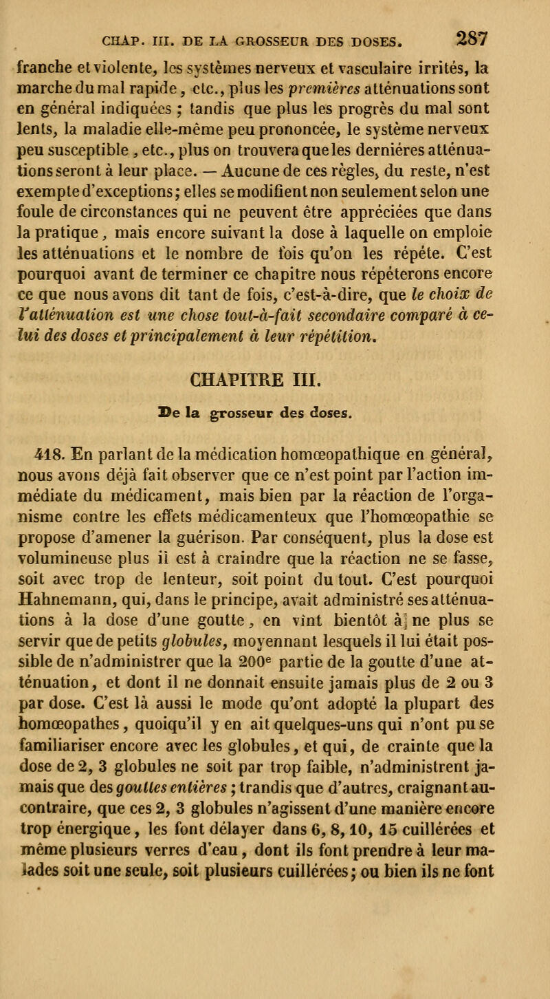 franche et violente, les systèmes nerveux et vasculaire irrités, la marche du mal rapide, etc., plus les premières atténuations sont en général indiquées ; tandis que plus les progrès du mal sont lents, la maladie elle-même peu prononcée, le système nerveux peu susceptible , etc., plus on trouvera que les dernières atténua- tions seront à leur place. — Aucune de ces règles^ du reste, n'est exempte d'exceptions ; elles se modifient non seulement selon une foule de circonstances qui ne peuvent être appréciées que dans la pratique, mais encore suivant la dose à laquelle on emploie les atténuations et le nombre de fois qu'on les répète. C'est pourquoi avant de terminer ce chapitre nous répéterons encore ce que nous avons dit tant de fois, c'est-à-dire, que le choix de Vallénualion est une chose toul-à-fait secondaire comparé à ce- lui des doses et principalement à leur répétition, CHAPITRE III. T}e la grosseur des doses. 418. En parlant de la médication homœopathique en général, nous avons déjà fait observer que ce n'est point par l'action im- médiate du médicament, mais bien par la réaction de l'orga- nisme contre les effets médicamenteux que l'homœopathie se propose d'amener la guérison. Par conséquent, plus la dose est volumineuse plus il est à craindre que la réaction ne se fasse, soit avec trop de lenteur, soit point du tout. C'est pourquoi Hahnemann, qui, dans le principe, avait administré ses atténua- tions à la dose d'une goutte, en vint bientôt àj ne plus se servir que de petits globules, moyennant lesquels il lui était pos- sible de n'administrer que la 200^ partie de la goutte d'une at- ténuation, et dont il ne donnait ensuite jamais plus de 2 ou 3 par dose. C'est là aussi le mode qu'ont adopté la plupart des homœopathes, quoiqu'il y en ait quelques-uns qui n'ont pu se familiariser encore avec les globules, et qui, de crainte que la dose de 2, 3 globules ne soit par trop faible, n'administrent ja- mais que des gouttes entières ; trandis que d'autres, craignantau- conlraire, que ces 2, 3 globules n'agissent d'une manière encore trop énergique, les font délayer dans 6,8,10, 15 cuillerées et même plusieurs verres d'eau, dont ils font prendre à leur ma- lades soit une seule, soit plusieurs cuillerées; ou bien ils ne font
