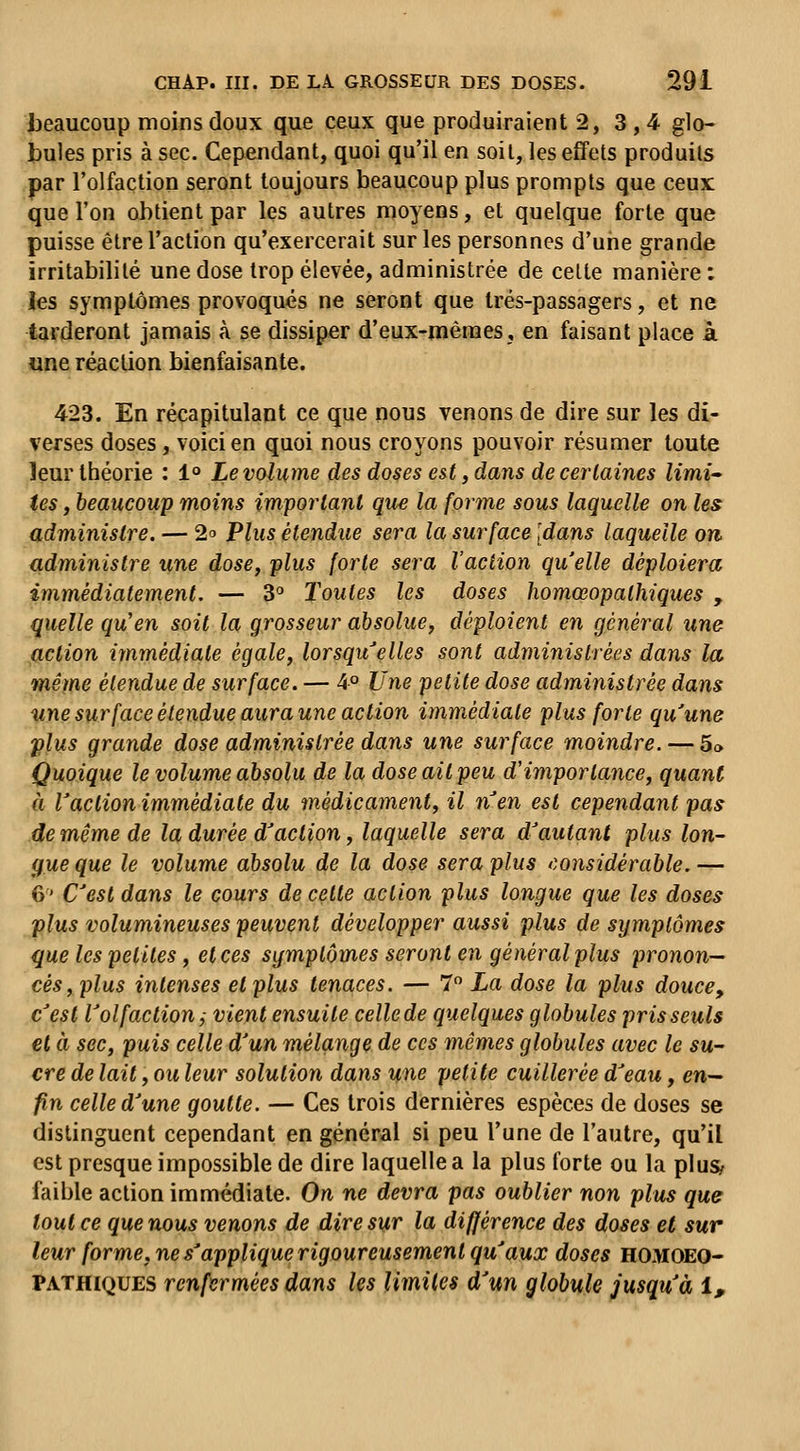 beaucoup moins doux que ceux que produiraient 2,3,4 glo« bules pris à sec. Cependant, quoi qu'il en soit, les eÉfets produits par l'olfaction seront toujours beaucoup plus prompts que ceux que l'on obtient par les autres moyens, et quelque forte que puisse être l'action qu'exercerait sur les personnes d'une grande îrritabiblé une dose trop élevée, administrée de celte manière : les symptômes provoqués ne seront que trés-passagers, et ne tarderont jamais à se dissiper d'eux-mêmes, en faisant place à une réaction bienfaisante. 423. En récapitulant ce que nous venons de dire sur les di- verses doses, voici en quoi nous croyons pouvoir résumer toute leur théorie : 1° Le volume des doses est, dans de certaines limi- tes , beaucoup moins important que la forme sous laquelle on les administre. — 20 Plus étendue sera la surface [dans laquelle on administre une dose, plus forte sera l'action quelle déploiera immédiatement. — 3° Toutes les doses homœopathiques , quelle qu'en soit la grosseur absolue, déploient en général une fiction immédiate égale, lorsqu'elles sont administrées dans la même étendue de surface. — 4° JJne petite dose administrée dans v,ne sur face étendue aura une action immédiate plus forte qu'une plus grande dose administrée dans une surface moindre. — 5» Quoique le volume absolu de la dose ait peu d'importance, quant à l'action immédiate du médicament, il n'en est cependant pas de même de la durée d'action, laquelle sera d'autant plus lon- gue que le volume absolu de la dose sera plus ('considérable.— 6' C'est dans le cours de celte action plus longue que les doses plus volumineuses peuvent développer aussi plus de symptômes que les petites, et ces symptômes seront en général plus pronon- cés, plus intenses et plus tenaces. — 7 La dose la plus douce, c'est l'olfaction j vient ensuite celle de quelques globules pris seuls et à sec, puis celle d'un mélange de ces mêmes globules avec le su- cre de lait, ou leur solution dans une petite cuillerée d'eau, en— fin celle d'une goutte. — Ces trois dernières espèces de doses se distinguent cependant en général si peu l'une de l'autre, qu'il est presque impossible de dire laquelle a la plus forte ou la pluS; faible action immédiate. On ne devra pas oublier non plus que tout ce que nous venons de dire sur la différence des doses et sur leur forme, ne s'applique rigoureusement qu'aux doses homoeo- PATHIQUES renfermées dans les limites d'un globule jusqu'à i.