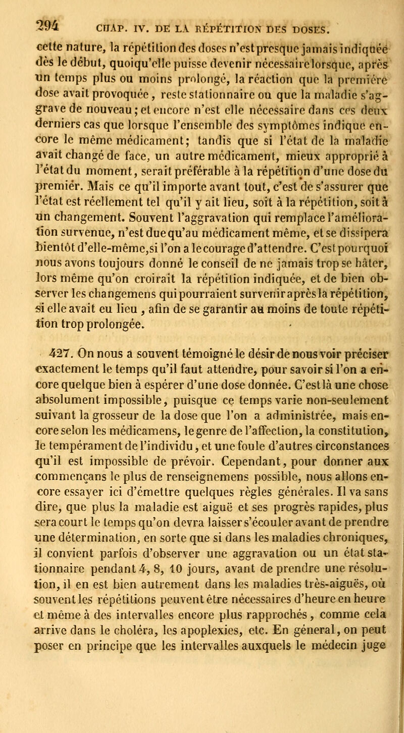 celte nature, la répétition des doses n'estpresque jamais indiquée dès le début, quoiqu'elle puisse devenir nécessaire lorsque, après un temps plus ou moins prolongé, la réaction que la première dose avait provoquée, reste slalionnaire ou que la maladie s'ag- grave de nouveau ; et encore n'est elle nécessaire dans ces deux derniers cas que lorsque l'ensemble des symptômes indique en- core le même médicament; tandis que si l'état de la maladie avait changé de face, un autre médicament, mieux appropriée ]'étatdu moment, serait préférable à la répétition d'une dose du premier. Mais ce qu'il importe avant tout, c'est de s'assurer que l'état est réellement tel qu'il y ait lieu, soit à la répétition, soit à lin changement. Souvent l'aggravation qui remplace l'améliora- tion survenue, n'est due qu'au médicament même, et se dissipera bientôt d'elle-mêmCjSi l'on a lecouraged'attendre. C'estpourquoi nous avons toujours donné le conseil de ne jamais trop se hâter, lors même qu'on croirait la répétition indiquée, et de bien ob- server les changemens qui pourraient survenir après la répéti tion, si elle avait eu lieu , afin de se garantir an moins de toute répéti- tion trop prolongée. 427, On nous a souvent témoigné le désir de nous voir préciser exactement le temps qu'il faut attendre, pour savoir si l'on a en- core quelque bien à espérer d'une dose donnée. C'estlà une chose absolument impossible, puisque ce temps varie non-seulement suivant la grosseur de la dose que l'on a administrée, mais en- core selon les médicamens, le genre de l'affection, la constitution, le tempérament de l'individu, et une foule d'autres circonstances qu'il est impossible de prévoir. Cependant, pour donner aux commençans le plus de renseignemens possible, nous allons en- core essayer ici d'émettre quelques règles générales. Il va sans dire, que plus la maladie est aiguë et ses progrès rapides, plus sera court le temps qu'on devra laisser s'écouler avant de prendre une détermination, en sorte que si dans les maladies chroniques, il convient parfois d'observer une aggravation ou un état sla- lionnaire pendant 4, 8, 10 jours, avant de prendre une résolu- tion, il en est bien autrement dans les maladies très-aiguës, où souvent les répétitions peuvent être nécessaires d'heure en heure et même à des intervalles encore plus rapprochés, comme cela arrive dans le choléra, les apoplexies, etc. En général, on peut poser en principe que les intervalles auxquels le médecin juge