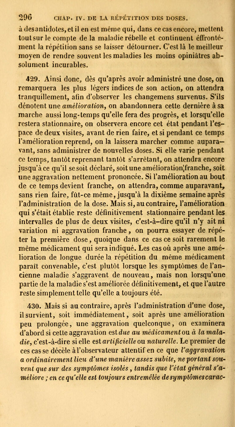àdesanlidoles,etil en est même qui, dans ce cas encore, mettent toutsurle compte de la maladie rébelle et continuent effronté- ment la répétition sans se laisser détourner. C'est là le meilleur moyen de rendre souvent les maladies les moins opiniâtres ab- solument incurables. 429. Ainsi donc, dès qu'après avoir administré une dose, on remarquera les plus légers indices de son action, on attendra tranquillement, afin d'observer les changemens survenus. S'ils dénotent une amé//ora(îon, on abandonnera cette dernière à sa marche aussi long-temps qu'elle fera des progrès, et lorsqu'elle restera stationnaire, on observera encore cet état pendant l'es- pace de deux visites, avant de rien faire, et si pendant ce temps l'amélioration reprend, on la laissera marcher comme aupara- vant, sans administrer de nouvelles doses. Si elle varie pendant ce temps, tantôt reprenant tantôt s'arrêtant, on attendra encore jusqu'à ce qu'il se soit déclaré, soit une amélioration'.franche, soit une aggravation nettement prononcée. Si l'amélioration au bout de ce temps devient franche, on attendra, comme auparavant, sans rien faire, fût-ce même, jusqu'à la dixième semaine après l'administration de la dose. Mais si, au contraire, l'amélioration qui s'était établie reste définitivement stationnaire pendant les intervalles de plus de deux visites, c'est-à-dire qu'il n'y ait ni variation ni aggravation franche, on pourra essayer de répé- ter la première dose, quoique dans ce cas ce soit rarement le même médicament qui sera indiqué. Les cas où après une amé- lioration de longue durée la répétition du même médicament paraît convenable, c'est plutôt lorsque les symptômes de l'an- cienne maladie s'aggravent de nouveau, mais non lorsqu'une partie de la maladie s'est améliorée définitivement, et que l'autre reste simplement telle qu'elle a toujours été. 430. Mais si au contraire, après l'administration d'une dose, ilsurvient, soit immédiatement, soit après une amélioration peu prolongée, une aggravation quelconque, on examinera d'abord si cette aggravation est due au médicament ou à la mala- die, c'est-à-dire si elle tsi artificielle ou naturelle. Le premier de ces cas se décèle à l'observateur attentif en ce que Vaggravation a ordinairement lieu d'une manière assez subite, ne portant sou- vent que sur des symptômes isolés, tandis que l'état général s'a- méliore ; en ce qu'elle est toujours entremêlée de symptômes carac- i