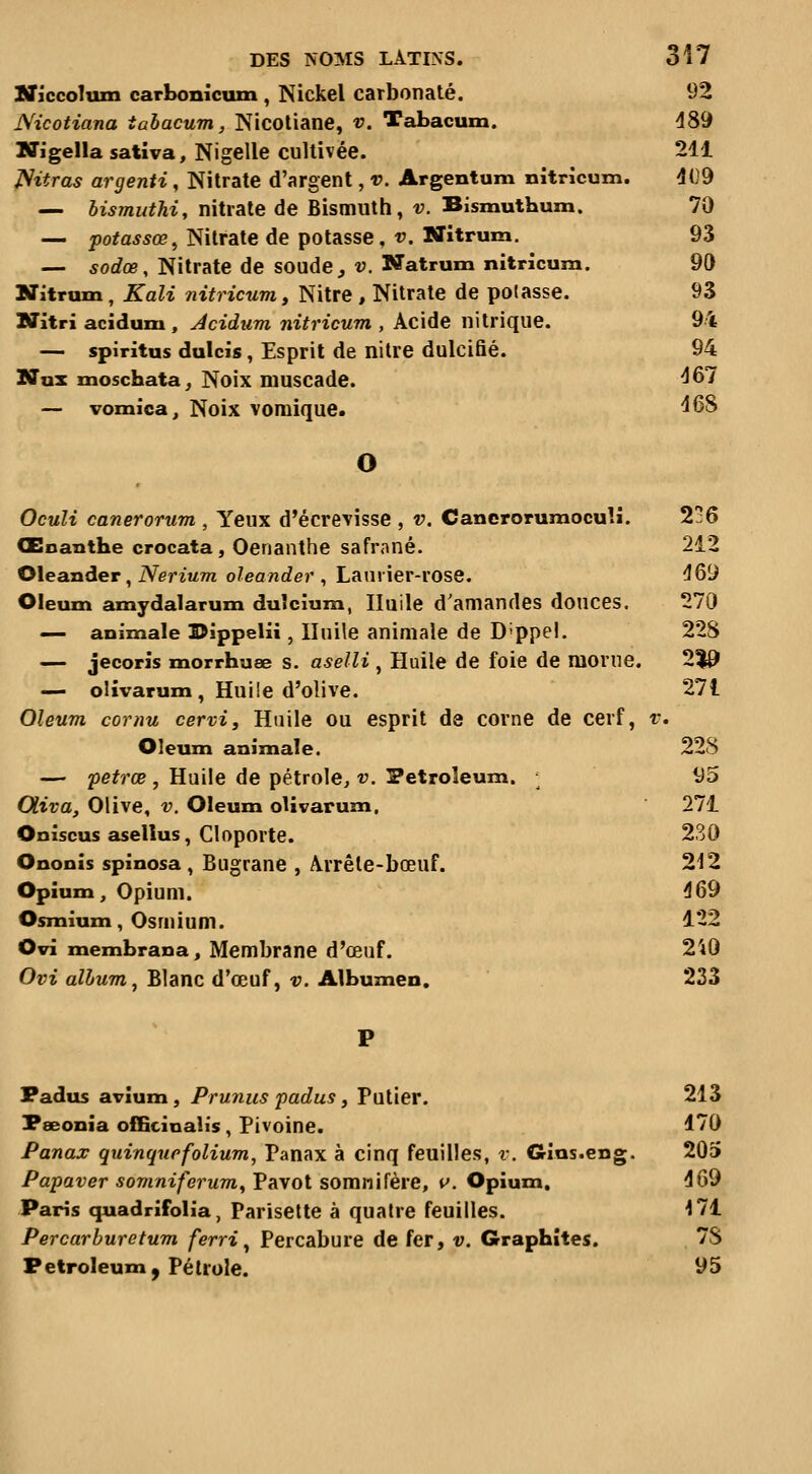 Ilf jccoTum carl>onicuin , Nickel carbonate. 92 Nicotiana tabacum, Nicotiane, v. Tabacum. 489 Iffigella sativa, Nigelle cultivée. 211 JSitras argenti, Nitrate d'argent, v. Argentum nitricum. 409 — bismuthi, nitrate de Bismuth, v. Bismutbum. 70 — potassœ^ Nitrate de potasse, v. Nitrum, 93 — 50c?œ, Nitrate de soude, V. Natrum nitricum. 90 Nitrum, Kali nitricum, Nitre , Nitrate de potasse. 93 Nitri acidum, Acidum nitricum , Acide nitrique. 94 — spiritus dulcis, Esprit de nitre dulcifié. 94 Nax moschata^ Noix muscade. ^67 — vomica. Noix vomique. 46S O Oculi canerorum , Yeux d'écrevisse , v. Canerorumoculi. 236 Œoanthe crocata, Oenanthe safrané. 212 Oleander, Nerium oleander ^ Laurier-rose. 469 Oleum amydalarum duîcîum, Huile d'amandes douces. 270 — animale I>ippeHi, Huile animale de D'ppel. 22S — jecoris morrhuœ s. aselli , Huile de foie de raonie. 2^ — olivarum, Huiie d'olive. 271 Oleum cornu cervi. Huile ou esprit de corne de cerf, r. Oleum animale. 228 — petrœ , Huile de pétrole^ v. Petroleum. ; 95 Cliva, Olive, v. Oleum oUvarum. 271 Oniscus asellus, Cloporte. 230 Ononis spinosa , Bugrane , Arrête-bœuf. 212 Opium, Opium. 469 Osmium, Osmium. 122 Ovi membrana. Membrane d'œuf. 240 Ovi album, Blanc d'œuf, v. Albumen. 233 Fadus avîum, Prunus padus, Putier. 213 Pœonîa officinalis, Pivoine. 470 Panax quinqurfolium, Panax à cinq feuilles, v. Gias.eng. 205 Papaver somniferum. Pavot somnifère, w. Opium. 469 Paris quadrifolia, Parisette à quatre feuilles. 171 Percarburetum ferri^ Percabure de fer, v. Graphites. , 7S Petroleum, Pétrole. 95