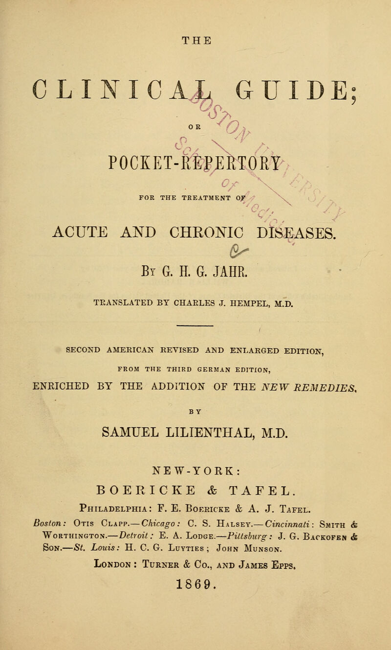 THE CLINICAL GUIDE POCKET-KtpERTORY- C-r ^ FOR THE TREATMENT OJ acute and cheonic diseases. Bt g. h. g. jahr. TEANSLATED BY CHAELES J. HEMPEL, M.D. SECOND AMERICAN REVISED AND ENLARGED EDITION, FROM THE THIRD GERMAN EDITION, ENRICHED BY THE ADDITION OF THE NEW REMEDIES, BY SAMUEL LILIENTHAL, M.D. NEW-YORK: BOERICKE & TAFEL. Philadelphia: F. E. Boeeicke & A. J. Tafel. Boston: Otis Clapp.— Chicago: C. S. Halsey.— Cincinnati: Smith & WoRTHiNGTON.—Detroit: E. A. Lodge.—Pittsburg: J. G. Backofen & Bon.—St. Louis: H. C. G. Luyties ; John Munson. London : Turner & Co., and James Epps. 1869.