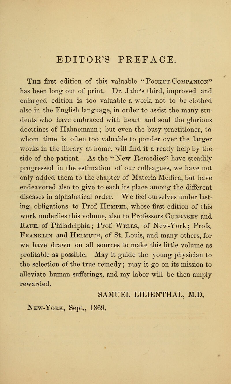 EDITOR'S PEEFACE. The first edition of this valuable Pocket-Companion has been long out of j)rint. Dr. Jahr's third, improved and enlarged edition is too valuable a work, not to be clothed also in the English language, in order to assist the many stu- dents who have embraced with heart and soul the glorious doctrines of Hahnemann; but even the busy practitioner, to whom time is often too valuable to ponder over the larger works in the library at home, will find it a ready help by the side of the patient. As the IvTew Remedies have steadily progressed in the estimation of our colleagues, we have not only added them to the chapter of Materia Medica, but have endeavored also to give to each its place among the different diseases in alphabetical order. We feel ourselves under last- ing obligations to Prof Hempel, whose first edition of this work undei'lies this volume, also to Professors Guernsey and Kaue, of Philadelphia; Prof Wells, of New-York; Profs. Feanklin and Helmuth, of St. Louis, and many others, for we have drawn on all sources to make this little volume as profitable as possible. May it guide the young physician to the selection of the true remedy; may it go on its mission to alleviate human sufferings, and my labor will be then amply rewarded. SAMUEL LILIENTHAL, M.D. Kew-York, Sept., 1869.