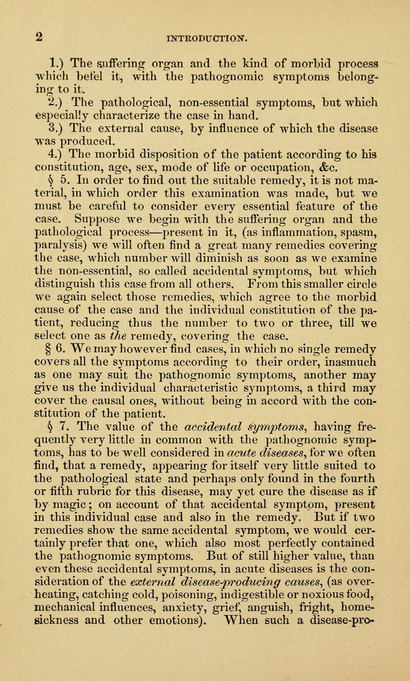 1.) The anffering organ and the kind of morbid process whicli betel it, with the pathognomic symptoms belong- ing to it. 2.) The pathological, non-essential symptoms, but which especially characterize the case in hand. 3.) The external cause, by influence of which the disease was produced. 4.) The morbid disposition of the patient according to his constitution, age, sex, mode of life or occupation, &c. § 5. In order to find out the suitable remedy, it is not ma- terial, in which order this examination was made, but we must be careful to consider every essential feature of the case. Suppose we begin with the suffering organ and the pathological process—present in it, (as inflammation, spasm, paralysis) we will often find a great many remedies covering the case, which number will diminish as soon as we examine the non-essential, so called accidental symptoms, but which distinguish this case from all others. From this smaller circle we again select those remedies, which agree to the morbid cause of the case and the individual constitution of the pa- tient, reducing thus the number to two or three, till we select one as the remedy, covering the case. § 6. We may however find cases, in which no single remedy covers all the symptoms according to their order, inasmuch as one may suit the pathognomic symptoms, another may give us the individual characteristic symptoms, a third may cover the causal ones, without being in accord with the con- stitution of the patient. ^ 7. The value of the accidental symptoms, having fre- quently very little in common with the pathognomic symp- toms, has to be well considered in acute diseases, for we often find, that a remedy, appearing for itself very little suited to the pathological state and perhaps only found in the fourth or fifth rubric for this disease, may yet cure the disease as if by magic; on account of that accidental symptom, present in this individual case and also in the remedy. But if two remedies show the same accidental symptom, we would cer- tainly prefer that one, which also most perfectly contained the pathognomic symptoms. But of still higher value, than even these accidental symptoms, in acute diseases is the con- sideration of the external disease-producing causes, (as over- heating, catching cold, poisoning, indigestible or noxious food, mechanical influences, anxiety, grief, anguish, fright, home- sickness and other emotions). When such a disease-pro-