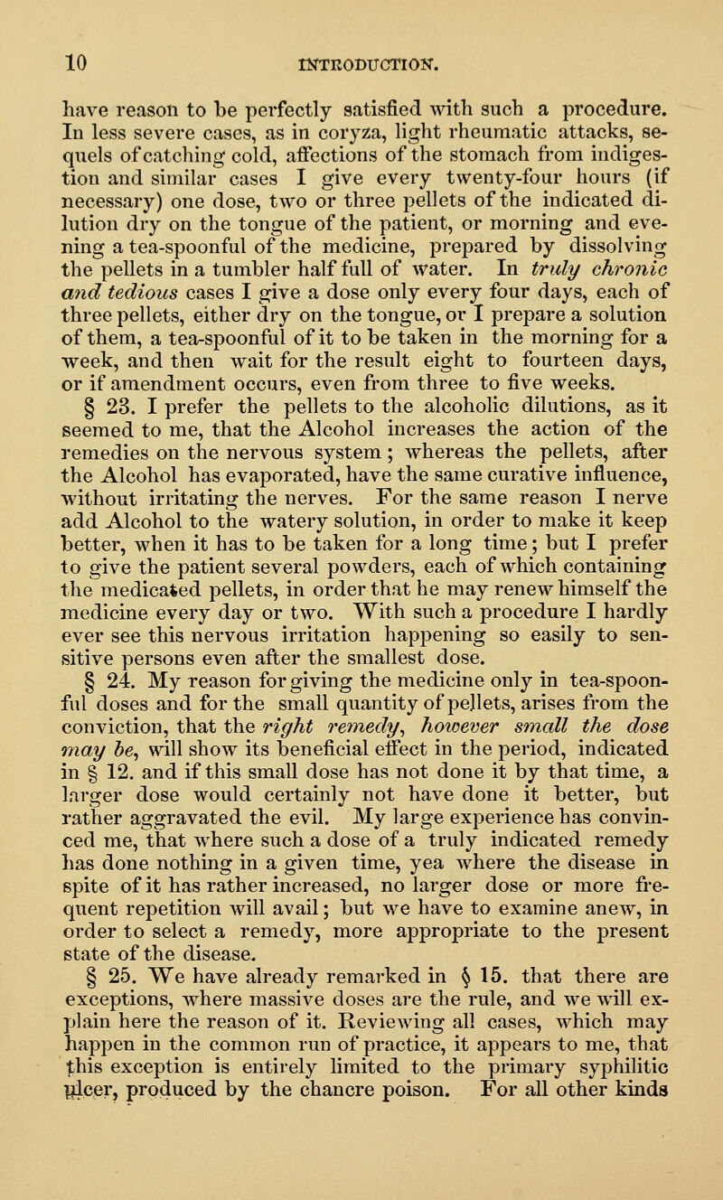 have reason to be perfectly satisfied ^vith such a procedure. In less severe cases, as in coryza, light rheumatic attacks, se- quels of catching cold, affections of the stomach from indiges- tion and similar cases I give every twenty-four hours (if necessary) one dose, two or three pellets of the indicated di- lution dry on the tongue of the patient, or morning and eve- ning a tea-spoonful of the medicine, prepared by dissolving the pellets in a tumbler half full of water. In truly chronic and tedious cases I give a dose only every four days, each of three pellets, either dry on the tongue, or I prepare a solution of them, a tea-spoonful of it to be taken in the morning for a week, and then wait for the result eight to fourteen days, or if amendment occurs, even from three to five weeks. § 23. I prefer the pellets to the alcoholic dilutions, as it seemed to me, that the Alcohol increases the action of the remedies on the nervous system; whereas the pellets, after the Alcohol has evaporated, have the same curative influence, without irritating the nerves. For the same reason I nerve add Alcohol to the watery solution, in order to make it keep better, when it has to be taken for a long time; but I prefer to give the patient several powders, each of which containing the medicated pellets, in order that he may renew himself the medicine every day or two. With such a procedure I hardly ever see this nervous irritation happening so easily to sen- sitive persons even after the smallest dose. § 24. My reason for giving the medicine only in tea-spoon- ful doses and for the small quantity of pellets, arises from the conviction, that the right remedy^ however small the dose may he^ will show its beneficial effect in the period, indicated in § 12. and if this small dose has not done it by that time, a larger dose would certainly not have done it better, but rather aggravated the evil. My large experience has convin- ced me, that where such a dose of a truly indicated remedy has done nothing in a given time, yea where the disease in spite of it has rather increased, no larger dose or more fre- quent repetition will avail; but we have to examine anew, in order to select a remedy, more appropriate to the present state of the disease. § 25. We have already remarked in § 15. that there are exceptions, where massive doses are the rule, and we will ex- plain here the reason of it. Reviewing all cases, which may happen in the common run of practice, it appears to me, that this exception is entirely limited to the primary syphilitic Ijice?} produced by the chancre poison. For all other kinds