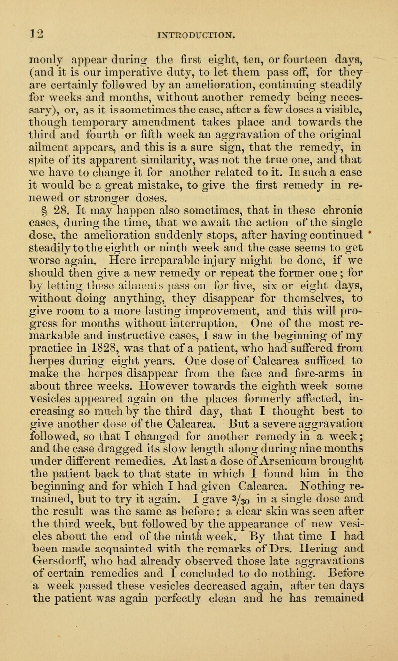 monly appear durino; the first eight, ten, or fourteen days, (and it is our imperative duty, to let them pass oif, for they are certainly followed by an amelioration, continuing steadily for weeks and months, without another remedy being neces- sary), or, as it is sometimes the case, after a few doses a visible, though temporary amendment takes place and towards the third and fourth or fifth week an aggravation of the original ailment appears, and this is a sure sign, that the remedy, in spite of its apparent similarity, was not the true one, and that we have to chan2:e it for another related to it. In such a case it would be a great mistake, to give the first remedy in re- newed or stronger doses. § 28. It may happen also sometimes, that in these chronic cases, during the time, that we await the action of the single dose, the amelioration suddenly stops, after having continued * steadily to the eighth or ninth week and the case seems to get worse again. Here irreparable injury might be done, if we should then give a new remedy or repeat the former one; for by letting these ailments pass on for five, six or eight days, without doing anything, they disappear for themselves, to give room to a more lasting improvement, and this will pro- gress for months without interruption. One of the most re- markable and instructive cases, I saw in the beginning of my practice in 1828, was that of a patient, who had suffered from herpes during eight years. One dose of Calcarea sufficed to make the herpes disappear from the face and fore-arms in about three weeks. However towards the eighth week some vesicles appeared again on the places formerly affected, in- creasing so much by the third day, that I thought best to give another dose of the Calcarea. But a severe aggravation followed, so that I changed for another remedy in a week; and the case dragged its slow length along during nine months under different remedies. At last a dose of Arsenicum brought the patient back to that state in which I found him in the beginning and for which I had given Calcarea. Nothing re- mained, but to try it again. I gave ^1^ in a single dose and the result was the same as before: a clear skin was seen after the third week, but followed by the appearance of new vesi- cles about the end of the ninth week. By that time I had been made acquainted wdth the remarks of Drs. Hering and Gersdorff, who had already observed those late aggravations of certain remedies and I concluded to do nothing. Before a week passed these vesicles decreased again, after ten days the patient was again perfectly clean and he has remained