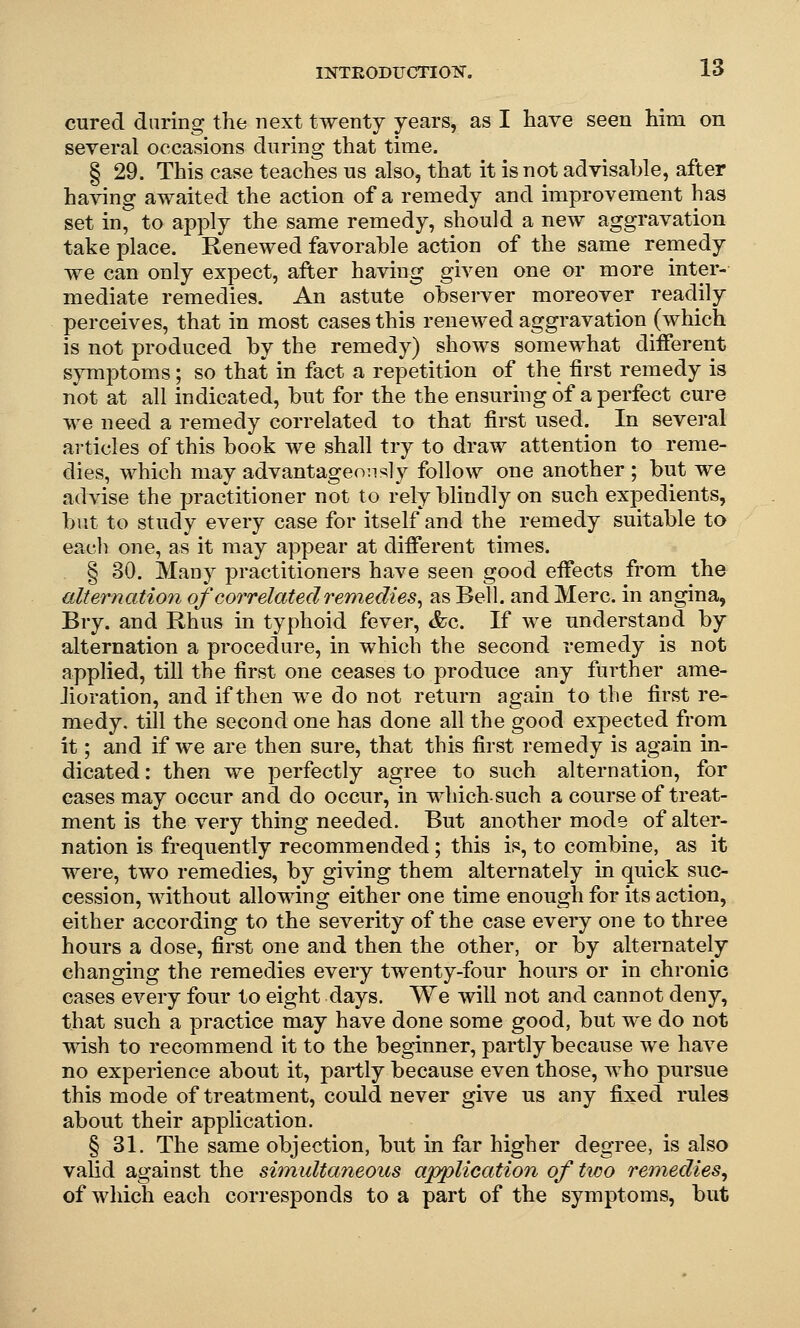 cured daring the next twenty years, as I have seen him on several occasions during that time. § 29. This case teaches ns also, that it is not advisable, after having awaited the action of a remedy and improvement has set in, to apply the same remedy, should a new aggravation take place. Renewed favorable action of the same remedy we can only expect, after having given one or more inter- mediate remedies. An astute observer moreover readily perceives, that in most cases this renewed aggravation (which is not produced by the remedy) shows somewhat different symj)toms; so that in fact a repetition of the first remedy is not at all indicated, but for the the ensuring of a perfect cure we need a remedy correlated to that first used. In several articles of this book we shall try to draw attention to reme- dies, which may advantageously follow one another ; but we advise the practitioner not to rely blindly on such expedients, but to study every case for itself and the remedy suitable to each one, as it may appear at different times. § 30. Many practitioners have seen good effects from the alternation of correlated remedies^ as Bell, and Merc, in angina, Bry. and Rhus in typhoid fever, &c. If we understand by alternation a procedure, in which the second remedy is not applied, till the first one ceases to produce any further ame- Jioration, and if then we do not return again to the first re- medy, till the second one has done all the good expected from it; and if we are then sure, that this first remedy is again in- dicated: then we perfectly agree to such alternation, for cases may occur and do occur, in whichsuch a course of treat- ment is the very thing needed. But another mode of alter- nation is frequently recommended; this is, to combine, as it were, two remedies, by giving them alternately in quick suc- cession, without allowing either one time enough for its action, either according to the severity of the case every one to three hours a dose, first one and then the other, or by alternately changing the remedies every twenty-four hours or in chronic cases every four to eight days. We will not and cannot deny, that such a practice may have done some good, but we do not wish to recommend it to the beginner, partly because we have no experience about it, partly because even those, who pursue this mode of treatment, could never give us any fixed rules about their application. § 31. The same objection, but in far higher degree, is also valid against the shnultaneous application of two remedies^ of which each corresponds to a part of the symptoms, but