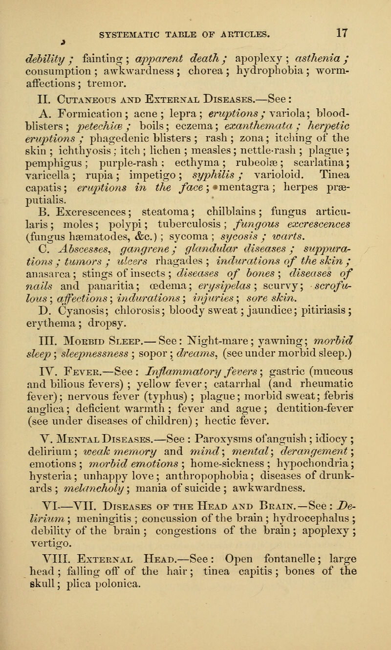 debility ; fainting ; apparent death / apoplexy ; asthenia / consumption ; awkwardness ; chorea ; hydrophobia; worm- affections; tremor. II. Cutaneous and External Diseases.—See: A. Formication; acne; lepra; er^<5^^^on5y variola; blood- blisters ; petechim ; boils; eczema; exanthemata ; herpetic eruptions ; phagedenic blisters ; rash ; zona; itching of the skin ; ichthyosis; itch ; lichen ; measles; nettle-rash ; plague; pemphigus; purple-rash; ecthyma; rubeojge; scarlatina; varicella; rupia; impetigo ; syphilis / varioloid. Tinea capatis; eruptions in the /ace; «mentagra; herpes prge- putialis. B. Excrescences; steatoma; chilblains; fungus articu- laris ; moles; polypi; tuberculosis ; fungous eoicrescences (fungus hgematodes, &c.) ; sycoma ; sycosis ; warts. C. Abscesses.^ gangrene; glandular diseases; suppura- tions ; tumors ; ulcers rhagades ; indurations of the shin / anasarca; stings of insects ; diseases of bones \ diseases of nails and panaritia; oedema; erysipelas \ scurvy; scrofu- lous ; affections; indurations; injuries; sore shin. D. Cyanosis; chlorosis; bloody sweat; jaundice; pitiriasis; erythema; dropsy. III. Morbid Sleep.— See: Night-mare; yawning; morbid sleep; sleepnessness ; sopor; dreams, (see under morbid sleep.) lY. Fever.—See : Inflammatory fevers; gastric (mucous and bilious fevers) ; yellow fever; catarrhal (and rheumatic fever); nervous fever (typhus); plague; morbid sweat; febris anglica; deficient warmth ; fever and ague ; dentition-fever (see under diseases of children); hectic fever. V. Mental Diseases.—See : Paroxysms of anguish; idiocy; delirium; weah memory and niind\ mental\ derangement \ emotions ; morbid emotions ; home-sickness ; hypochondria; hysteria ; unhappy love ; anthropophobia; diseases of drunk- ards ; melancholy \ mania of suicide ; awkwardness. VI—YII. Diseases of the Head and Brain.—See : De- lirium ; meningitis ; concussion of the brain ; hydrocephalus ; debility of the brain ; congestions of the brain ; apoplexy ; vertigo. YIII. External Head.—See : Open fontanelle; large head ; falling off of the hair; tinea capitis; bones of the skull; plica polonica.