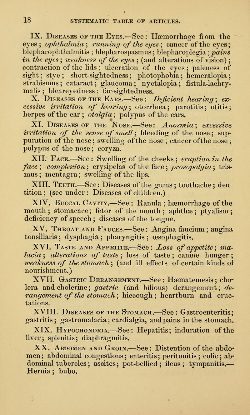 IX. Diseases of the Eyes.—See: Haemorrhage from the eyes ; ophthalmia ; running of the eyes ; cancer of the eyes; blepharophthalmitis ; blepharospasmiis; blepharoplegia ; pains in the eyes; weakness of the eyes ; (and alterations of vision) ; contraction of the lids ; ulceration of the eyes; paleness of sight; stye ; short-sightedness; photophobia; hemeralopia; strabismus; cataract; glaucoma; nyctalopia; jfistula-lachry- malis ; bleareyedness ; far-sightedness. X. Diseases of the Ears.—See: Deficient hearing; ex- cessive irritation of hearing\ otorrhoea; parotitis; otitis; herpes of the ear ; otalgia; polypus of the ears. XI. Diseases of the Nose.—See: Anosmia; excessive irritation of the sense of smell; bleeding of the nose; sup- puration of the nose; swelling of the nose ; cancer ofthe nose ; polypus of the nose; coryza. XII. Face.—See: Swelling of the cheeks ; eruption in the face ; complexion; erysipelas of the face; prosopalgia; tris- mus ; mentagra; swelling of the lips. XIII. Teeth.—See: Diseases ofthe gums; toothache; den tition; (see under; Diseases of children.) Xiy. Buccal Cayity.—See : Ranula ; haemorrhage of the mouth ; stomacace; fetor of the mouth ; aphthae; ptyalism; deficiency of speech; diseases of the tongue. XY. Throat and Fauces.—See : Angina faucium; angina tonsillaris; dysphagia ; pharyngitis ; oesophagitis. XYI. Taste and Appetite.—See: Loss of appetite; mor lacia; alterations of taste ; loss of taste ; canine hunger ; weakness of the stomach; (and ill effects of certain kinds of nourishment.) XYII. Gastric Derangement.—See: Haematemesis; cho- lera and cholerine; gastric (and bilious) derangement; de- rangement of the stomach; hiccough ; heartburn and eruc- tations. XYIII. Diseases of the Stomach.—See : Gastroenteritis; gastritis; gastromalacia; cardialgia, and pains in the stomach. XIX. Hypochondria.—See: Hepatitis; induration ofthe liver; splenitis; diaphragmitis. XX. Abdomen and Groin.—See: Distention ofthe abdo- men ; abdominal congestions; enteritis; peritonitis ; colic; ab- dominal tubercles; ascites; pot-bellied ; ileus ; tympanitis.— Hernia; bubo.