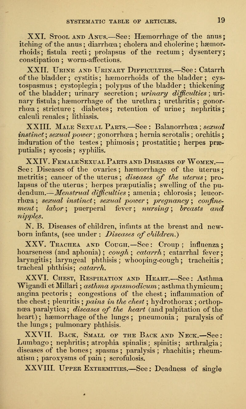 XXI. Stool and Anus.—See: Haemorrhage of the anus; itching of the anus; diarrhcea; cholera and cholerine ; haemor- rhoids; fistula recti; prolapsus of the rectum; dysentery; constipation ; worm-affections. XXII. Urine and Urinary Difficulties.—See: Catarrh of the bladder; cystitis; haemorrhoids of the bladder; cys- tospasraus ; cystoplegia ; polypus of the bladder ; thickening of the bladder; urinary secretion; urinary difficulties ; uri- nary fistula: haemorrhage of the urethra ; urethritis ; gonor- rhoea ; stricture ; diabetes; retention of urine; nephritis; calculi renales; lithiasis. XXIII. Male Sexual Parts.—See : Balanorrhcea; sexual instinct; sexual power; gonorrhoea ; hernia scrotalis ; orchitis; induration of the testes ; phimosis ; prostatitic; herpes prse- putialis; sycosis; syphilis. XXIV. Female Sexual Parts and Diseases of Women.— See: Diseases of the ovaries; haemorrhage of the iiterus; metritis; cancer of the uterus; diseases of the uterus \ pro- lapsus of the uterus ; herpes praeputiaUs; swelling of the pu- dendum.—Menstrual difficidties ; amenia; chlorosis; leucor- rhoea ; sexual instinct; sexual power ; pregnancy ; confine- ment ; labor; puerperal fever; nursing; breasts and nipples. N. B. Diseases of children, infants at the breast and new- born infants, (see under : Diseases of children.) XXy. Trachea and Cough.—See: Croup; influenza; hoarseness (and aphonia); cough ; catarrh; catarrhal fever; laryngitis; laryngeal phthisis ; whooping-cough; tracheitis ; tracheal phthisis; catarrh. XXYI. Chest, Respiration and Heart.—See: Asthma Wigandi et Millari ; asthma spasmodicfum; asthma thymicum; angina pectoris ; congestions of the chest; inflammation of the chest; pleuritis ;pains in the chest; hydrothorax ; orthop- noea paralytica; diseases of the heart (and palpitation of the heart) ; haemorrhage of the lungs ; pneumonia ; paralysis of the lungs ; pulmonary phthisis. XXVII. Back, Small of the Back and Neck.—See: Lumbago; nephritis; atrophia spinalis; spinitis; arthralgia; diseases of the bones; spasms ; paralysis ; rhachitis; rheum- atism ; paroxysms of pain ; scrofulosis. XXVIII. Upper Extreahties.-—See: Deadness of single