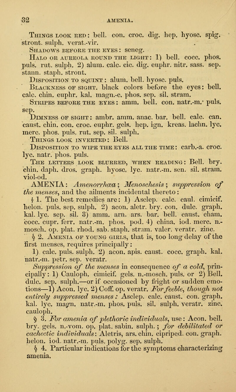 Things look red : bell. con. croc. dig. hep. hyosc. spig. stront. sulph. verat.-vir. Shadows before the eyes : seneg. Halo or aureola round the light : 1) bell. cocc. phos. puis. rut. sulph. 2) alum. calc. cic. dig. euphr. nitr. sass. sep. stann. staph, stront. Disposition to squint : ahim. bell, hyosc. puis. Blackness of sight, black colors before the eyes: bell, calc. chin, euphr. kal. magn.-c. phos. sep. sil. stram. Stripes before the eyes : amm. bell. con. natr.-m.- puis, sep. Dimness of sight : ambr. amm. anac. bar. bell. calc. can. caust. chin. con. croc, euphr. gels. hep. ign. kreas. lachn. lye. mere. phos. puis, rut. sep. sil. sulph. Things look inverted : Bell. Disposition to wipe the eyes all tpie time : carb.-a. croc, lye. natr. phos. puis. The letters look blurred, when reading: Bell. bry. chin. daph. dros. graph, hyosc. lye. natr.-m. sen. sil. stram. viol-od. AMENIA: AmenorrhcBa; Menoschesis ; suppression of the 7nenses, and the ailments incidental thereto: § 1. The best remedies are: 1) Asclep. calc. caul, cimicif. helon. puis. sep. sulph. 2) aeon, aletr. bry. con. dulc. graph, kal. lye. sep. sil. 3) amm. arn. ars. bar. bell, caust. cham. cocc. cupr. ferr. natr.-m. phos. pod. 4) china, iod. mere, n.- mosch. op. plat. rhod. sab. staph, stram. valer. veratr. zinc. § 2. Amenia of young girls, that is, too long delay of the first menses, requires principally: 1) calc. puis, sulph. 2) aeon. apis, caust. cocc. graph, kal. natr.-m. petr. sep. veratr. Suppressiooi of the menses in consequence of a cold^ prin- cipally : 1) Cauloph. cimicif. gels, n.-moseh. puis, or 2) Bell, dulc. sep. sulph.—or if occasioned by fright or sudden emo- tions—1) Aeon. lye. 2) Coff. op. veratr. For feeble^ though not entirely suppressed menses : Asclep. calc. caust. con. graph, kal. lye. magn. natr.-m. phos. puis. sil. sulph. veratr. zinc, cauloph. ^ 3. For amenia of plethoric individuals^ use: Aeon. bell, bry. gels, n.-vom. op, plat, sabin. sulph.; for debilitated or cachectic individuals: Aletris, ars. chin, cipriped. con. graph, helon. iod, natr.-m. puis, polyg. sep. sulph. ^ 4. Particular indications for the symptoms characterizing amenia.