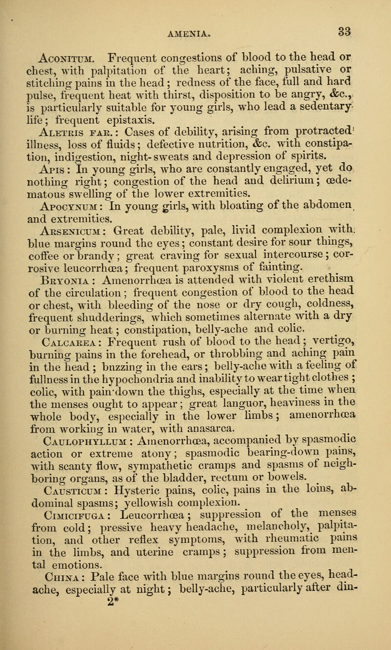 AcoNiTUM. Frequent congestions of blood to the head or chest, with palpitation of the heart; aching, pulsative or stitching pains in the head; redness of the face, full and hard pulse, frequent heat with thirst, disposition to be angry, &c.,. is particularly suitable for young girls, who lead a sedentary, life; frequent epistaxis. Aletkis fae. : Cases of debility, arising from protracted' illness, loss of fluids; defective nutrition, &c. with constipa- tion, indigestion, night-sweats and depression of spirits. Apis : In young girls, who are constantly engaged, yet do nothing right; congestion of the head and delirium; oede- matous swelling of the lower extremities. Apocynum: In young girls, with bloating of the abdomen and extremities. Arsenicum : Great debility, pale, livid complexion with: blue margins round the eyes; constant desire for sour thmgs, coffee or brandy; great craving for sexual intercourse; cor- rosive leucorrhcea; frequent paroxysms of fainting. Bryonia : Ameuorrhoea is attended with violent erethism of the circulation; frequent congestion of blood to the head or chest, with bleeding of the nose or dry cough, coldness, frequent shudderings, which sometimes alternate with a dry or burnmg heat; constipation, belly-ache and colic. Calcakea : Frequent rush of blood to the head ; vertigo, burning pains in the forehead, or throbbing and aching pain in the head ; buzzing in the ears; belly-ache with a feeling of fullness in the hypochondria and inability to wear tight clothes ; colic, with pain-down the thighs, especially at the time when the menses ought to appear ; great languor, heaviness in the whole body, especially in the lower limbs; amenorrhoea fi'om working in water, with anasarca. Caulophyllum : Amenorrhoea, accompanied by spasmodic action or extreme atony; spasmodic bearing-down pains, with scanty flow, sympathetic cramps and spasms of neigh- boring organs, as of the bladder, rectum or bowels. Causticum : Hysteric pains, colic, pains in the loins, ab- dominal spasms; yellowish complexion. ^ CiMiciFUGA: Leucorrhcea; suppression of the menses from cold; pressive heavy headache, melancholy, palpita- tion, and other reflex symptoms, with rheumatic pains in the Hmbs, and uterine cramps; suppression from men- tal emotions. China: Pale face with blue margins round the eyes, head- ache, especially at night; belly-ache, particularly after din- 2*