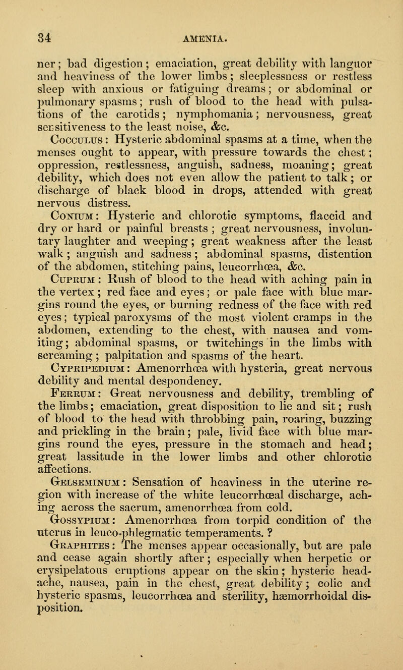 ner; bad digestion; emaciation, great debility with languor and heaviness of the lower limbs; sleeplessness or restless sleep with anxious or fatigmng dreams; or abdominal or pulmonary spasms; rush of blood to the head with pulsa- tions of the carotids; nymphomania; nervousness, great sensitiveness to the least noise, &c. CoccuLUS: Hysteric abdominal spasms at a time, when the menses ought to appear, with pressure towards the chest; oppression, restlessness, anguish, sadness, moaning; great debility, which does not even allow the patient to talk; or discharge of black blood in drops, attended with great nervous distress. CoisnuM: Hysteric and chlorotio symptoms, flaccid and dry or hard or painful breasts ; great nervousness, involun- tary laughter and weeping; great weakness after the least walk; anguish and sadness; abdominal spasms, distention of the abdomen, stitching pains, leucorrhoea, &g. Cuprum : Kush of blood to the head with aching pain in the vertex; red face and eyes; or pale face with blue mar- gins round the eyes, or burning redness of the face with red eyes; typical paroxysms of the most violent cramps in the abdomen, extending to the chest, with nausea and vom- iting; abdominal spasms, or twitchings in the limbs with screaming ; palpitation and spasms of the heart. Cypripedium : Amenorrhcea with hysteria, great nervous debility and mental despondency. Ferrum: Great nervousness and debility, trembling of the limbs; emaciation, great disposition to lie and sit; rush of blood to the head with throbbing pain, roaring, buzzing and prickling in the brain; pale, livid face with blue mar- gins round the eyes, pressure in the stomach and head; great lassitude in the lower limbs and other chlorotio affections. Gelseminum : Sensation of heaviness in the uterine re- gion with increase of the white leucorrhceal discharge, ach- ing across the sacrum, amenorrhcea from cold. Gosstpium: Amenorrhcea from torpid condition of the uterus in leuco-phlegmatic temperaments. ? Graphites : The menses appear occasionally, but are pale and cease again shortly after; especially when herpetic or erysipelatous eruptions appear on the skin; hysteric head- ache, nausea, pain in the chest, great debility; colic and hysteric spasms, leucorrhoea and sterility, haemorrhoidal dis- position.