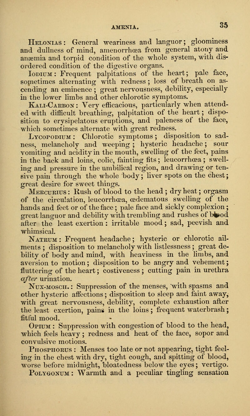 Helonias : General weariness and languor; gloominess and dullness of mind, ameuorrhoea from general atony and anaemia and torpid condition of the whole system, with dis- ordered condition of the digestive organs. Iodium: Frequent palpitations of the heart; pale face, sometimes alternating with redness; loss of breath on as- cending an eminence ; great nervousness, debility, especially in the lower limbs and other chlorotic symptoms. Kali-Carbon : Very efficacious, particularly when attend- ed with difficult breathing, palpitation of the heart; dispo- sition to erysipelatous eruptions, and paleness of the face, which sometimes alternate with great redness. Lycopodium : Chlorotic symptoms; disposition to sad- ness, melancholy and weeping ; hysteric headache; sour vomiting and acidity in the mouth, swelling of the feet, pains in the back and loins, cohc, fainting fits; leucorrhoea ; swell- ing and pressure in the umbilical region, and drawing or ten- sive pain through the whole body; liver spots on the chest; great desire for sweet things. Meecueius : Rush of blood to the head ; dry heat; orgasm of the circulation, leucorrhoea, oedematous swelling of the hands and feet or of the face; pale face and sickly complexion; great languor and debility with trembling and rushes of b^od after the least exertion : irritable mood; sad, peevish and whimsical. Nateum : Frequent headache; hysteric or chlorotic ail- ments ; disposition to melancholy with listlessness; great de- bility of body and mind, with heaviness in the limbs, and aversion to motion; disposition to be angry and vehement; fluttering of the heart; costiveness ; cutting pain in urethra after urination. Nux-MOSCH.: Suppression of the menses, with spasms and other hysteric affections; disposition to sleep and faint away, with great nervousness, debility, complete exhaustion after the least exertion, pains in the loins; frequent waterbrash; fitful mood. Opium : Suppression with congestion of blood to the head, which feels heavy; redness and heat of the face, sopor and convulsive motions. Phosphoeus : Menses too late or not appearing, tight feel- ing in the chest with dry, tight cough, and spitting of blood, worse before midnight, bloatedness below the eyes; vertigo. Polygonum : Warmth and a peculiar tingling sensation