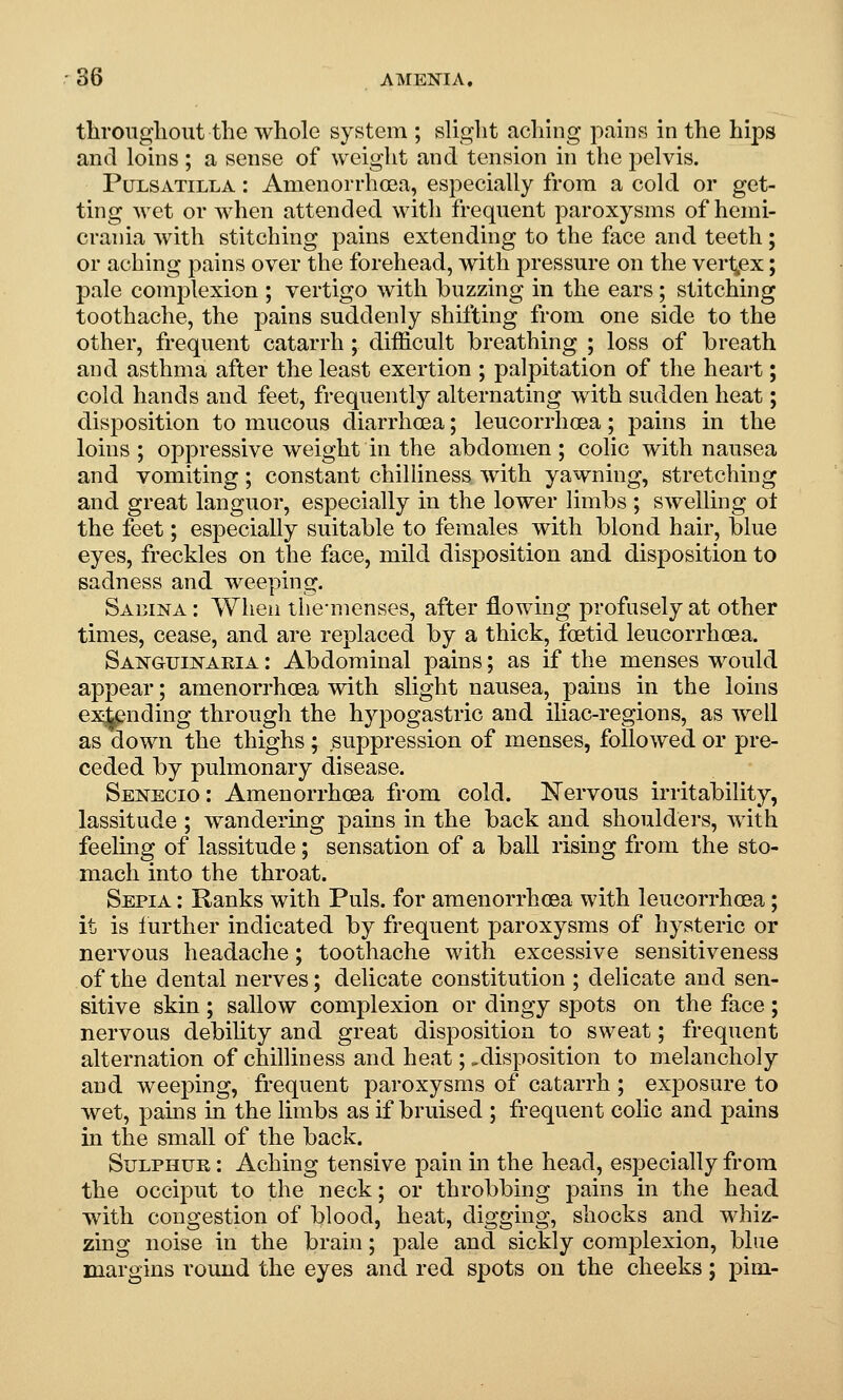 throiigliout the whole system ; slight aching pains in the hips and loins; a sense of weight and tension in the pelvis. Pulsatilla : Amenorrhoea, especially from a cold or get- ting wet or when attended with frequent paroxysms of hemi- crania with stitching pains extending to the face and teeth; or aching pains over the forehead, with pressure on the vert^ex; pale complexion ; vertigo with buzzing in the ears ; stitching toothache, the pains suddenly shifting from one side to the other, frequent catarrh ; difficult breathing ; loss of breath and asthma after the least exertion ; palpitation of the heart; cold hands and feet, frequently alternating with sudden heat; disposition to mucous diarrhoea; leucorrhoea; pains in the loins; oppressive weight in the abdomen; colic with nausea and vomiting; constant chilhness with yawning, stretching and great languor, especially in the lower limbs ; swelling ot the feet; especially suitable to females with blond hair, blue eyes, freckles on the face, mild disposition and disposition to sadness and weeping, Saeina : When the-menses, after flowing profusely at other times, cease, and are replaced by a thick, fcetid leucorrhoea. Sanguinaeia : Abdominal pains; as if the menses would appear; amenorrhoea with slight nausea, pains in the loins extending through the hypogastric and iliac-regions, as well as down the thighs; suppression of menses, followed or pre- ceded by pulmonary disease. Senecio: Amenorrhoea from cold. Nervous irritability, lassitude ; wandering pains in the back and shoulders, with feeling of lassitude; sensation of a ball rising from the sto- mach into the throat. Sepia : Ranks with Puis, for amenorrhoea with leucorrhoea; it is further indicated by frequent paroxysms of hysteric or nervous headache; toothache with excessive sensitiveness of the dental nerves; delicate constitution ; delicate and sen- sitive skin ; sallow complexion or dingy spots on the face ; nervous debility and great disposition to sweat; frequent alternation of chilliness and heat;,disposition to melancholy and weeping, frequent paroxysms of catarrh ; exposure to wet, pams in the limbs as if bruised ; frequent colic and pains in the small of the back. Sulphur : Aching tensive pain in the head, especially from the occiput to the neck; or throbbing pains in the head with congestion of blood, heat, digging, shocks and whiz- zing noise in the brain; pale and sickly complexion, blue margins round the eyes and red spots on the cheeks; pirn-