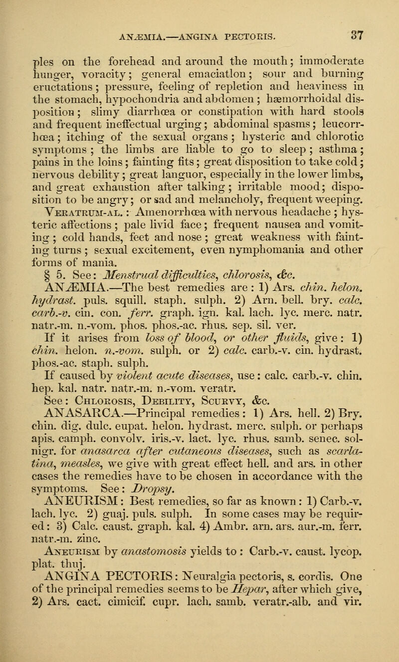 pies on tlie forehead and around tlie month; immoderate hunger, voracity; general emaciation; sour and burning eructations; pressure, feeling of repletion and heaviness in the stomach, hypochondria and abdomen ; haemorrhoidal dis- position ; slimy diarrhoea or constipation with hard stools and frequent ineffectual urging; abdominal spasms; leucorr- hcea; itching of the sexual organs ; hysteric and chlorotic symptoms ; the limbs are liable to go to sleep ; asthma; pains in the loins; fainting fits; great disposition to take cold; nervous debihty; great languor, especially in the lower limbs, and great exhaustion after talking; irritable mood; dispo- sition to be angry; or sad and melancholy, frequent weeping. Veratrtjii-al. : Amenorrhoea with nervous headache ; hys- teric affections ; pale livid face; frequent nausea and vomit- ing ; cold hands, feet and nose ; great weakness with faint- ing turns ; sexual excitement, even nymphomania and other forms of mania. § 5. See: 3Ienstrualdiffi(yulties^ chlorosis^ (be. ANEMIA.—^The best remedies are : 1) Ars. chin, helon, hydrast. puis, squill, staph, sulph. 2) Arn. bell. bry. cede, carh.-v. cin. con. ferr. graph, ign. kal. lach. lye. mere. natr. natr.-m. n.-vom. phos. phos.-ac. rhus. sep. sil. ver. If it arises from loss of hlood^ or other fluids^ give: 1) chin, helon. n.-vom. sulph. or 2) cale. carb.-v. cin. hydrast. phos.-ac. staph, sulph. If caused by molent acute diseases^ use: calc. carb.-v. chin, hep. kal. natr. natr.-m. n.-vom. veratr. See: Chloeosis, Debilitt, Scuevt, &c. ANASARCA.—Principal remedies: 1) Ars. hell. 2) Bry. chin. dig. dulc. eupat. helon. hydrast. mere, sulph. or perhaps apis, camph. convolv. iris.-v. lact. lye. rhus. samb. senec. sol- nigr. for anasarca after cutaneous diseases^ such as scarla- tina^ measles., we give with great effect hell, and ars. in other cases the remedies have to be chosen in accordance with the symptoms. See: Dropsy. ANEURISM: Best remedies, so far as known : 1) Carb.-v. lach. lye. 2) guaj. puis, sulph. In some cases may be requir- ed : 3) Calc. caust. graph, kal. 4) Ambr. am. ars. aur.-m. lerr. natr.-m. zinc. Aneueism by anastomosis yields to : Carb.-v. caust. lycop. plat. thuj. ANGINA PECTORIS: Neuralgia pectoris, s. cordis. One of the principal remedies seems to be HeiKir., after which give, 2) Ars. cact. cimicif. cupr. lach. samb. veratr.-alb. and vir.