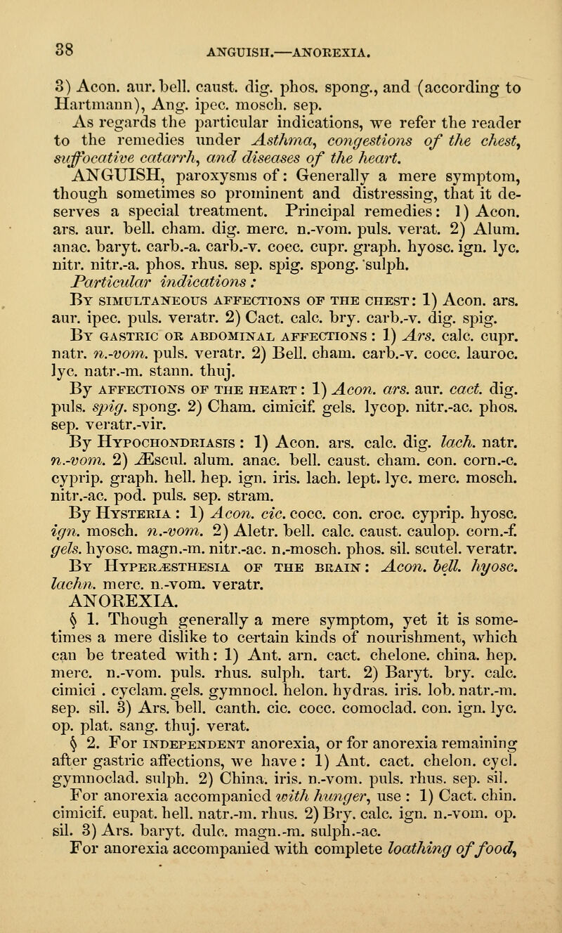 3) Aeon. anr. bell, canst, dig. phos. spong., and (according to Hartniann), Ang. ij)ec. mosch. sep. As regards the particular indications, we refer the reader to the remedies under Asthma^ congestions of the chesty suffocative catarrh^ and diseases of the heart. ANGUISH, paroxysms of: Generally a mere symptom, though sometimes so prominent and distressing, that it de- serves a special treatment. Principal remedies: 1) Aeon. ars. aur. bell. cham. dig. mere, n.-vom. puis, verat. 2) Alum, anac. baryt. carb.-a. carb.-v. coec. cupr. graph, hyosc. ign. lye. nitr. nitr.-a. phos. rhus. sep. spig. spong. sulph. Particular indications : By simultaneous affections of the chest: 1) Aeon. ars. aur. ipec. puis, veratr. 2) Cact. calc. bry. carb.-v. dig. spig. By gastric or abdominal affections : 1) Ars. calc. cuj^r. natr. 7i.-vo7n. puis, veratr. 2) Bell. cham. carb.-v. cocc. lauroc. lye. natr.-m. stann, thuj. By affections of the heart : 1) Aeon. ars. aur. cact. dig. puis, sjyig. spong. 2) Cham, cimicif gels, lycop. nitr.-ac. phos. sep. veratr.-vir. By Hypochondriasis : 1) Aeon. ars. calc. dig. lach. natr. n.-vom. 2) ^scul. alum. anac. bell, caust. cham. con. corn.-c. cyprip. graph, hell. hep. ign. iris. lach. lept. lye. mere, mosch. nitr.-ac. pod. puis. sep. stram. By Hysteria : 1) Aeon. cic. cocc. con. croc, cyprip. hyosc. ign. mosch. n.-vom. 2) Aletr. bell. calc. caust. caulop. corn.-f. gels, hyosc. magn.-m. nitr.-ac. n.-mosch. phos. sil. scutel. veratr. By Hyperesthesia of the brain : Aeon. hell, hyosc, lachn. mere, n.-vom. veratr. ANOREXIA. § 1. Though generally a mere symptom, yet it is some- times a mere dislike to certain kinds of nourishment, which can be treated with: 1) Ant. arn. cact. ehelone. china, hep. mere, n.-vom. puis. rhus. sulph. tart. 2) Baryt. bry. calc. cimici . cyelam. gels, gymnocl. helon. hydras, iris. lob. natr.-ra. sep. sil. 3) Ars. bell, canth. cic. cocc. comoclad. con. ign. lye. op. plat. sang. thuj. verat. § 2. For independent anorexia, or for anorexia remaining after gastric affections, we have: 1) Ant. cact. chelon. cycl. gymnoclad. sulph. 2) China, iris, n.-vom. puis. rhus. sep. sil. For anorexia accompanied with hunger., use : 1) Cact. chin, cimicif. eupat. hell, natr.-m. rhus. 2) Bry. calc. ign. n.-vom. op. sil. 3) Ars. baryt. dulc. magn.-ra. sulph.-ac. For anorexia accompanied with complete loathing offood^