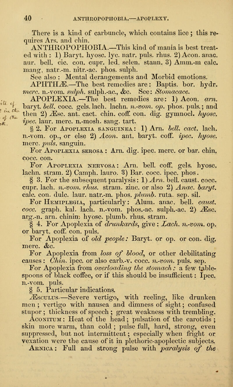 la c There is a kind of carbuncle, which contains lice; this re- quires Ars, and chin. ANTHROPOPHOBIA.—This kind of mania is best treat- ed with : 1) Baryt. hyosc. lye. natr. puis. rhus. 2) Aeon. anac. aur. bell. cic. con. cupr. led, selen. stann. 3) Amni.-m calc. mang. natr.-m. nitr.-ac. phos. sulph. See also : Mental derangements and Morbid emotions. APHTHA.—The best remedies are : Baptis. bor. hydr. mere, n.-voni. sulph. sulph.-ac, &c. See: Stomacace. APOPLEXIA.—The best remedies are: 1) Aeon. am. j. baryt. bell. cocc. gels. lach. lachn. n.-vom. op. phos. j)uls.; and , ^ then 2) ^sc. ant. cact. chin, coff con. diof. ffvmnocl. hyosc. ^ %pec. laur. mere, n.-mosh. sang. tart. § 2. For Apoplexia sanguinea: 1) Arn. hell. cact. lach. n.-vom. op., or else 2) Aeon. ant. baryt. coff. ipec. hyose. mere. puis, sanguin. For Apoplexia serosa : Arn. dig. ipec. mere, or bar. chin, cocc. con. For Apoplexia nervosa: Arn. bell. coff. gels, hyosc. lachn. stram. 2) Camph. lauro. 3) Bar. cocc. ipec. phos. § 3. For the subsequent paralysis: 1) Am. bell, caust. cocc. cupr. lach. n.-vom. rhus. stram. zinc, or also 2) Anac. haryt. calc. con. dulc. laur. natr.-m. phos. plumb, ruta. sep. sil. For Hemiplegia, particularly: Alum. anac. bell, caust. cocc. graph, kal. lach. n.-vom. phos.-ac. sulph.-ac. 2) JEsc. arg.-n. arn. chining hyosc. plumb, rhus. stram. § 4. For Apoplexia of drunkards., give: Lach. n.-vom. op. or baryt. coff. con. puis. For Apoplexia of old people: Baryt. or op. or con. dig. mere. <fec. For Apoplexia from loss of bloody or other debilitating causes: Chin. ipec. or also carb.-v. cocc. n.-vom. puis. sep. For Apoplexia from overloading the stomach: a few t^^^ble- spoons of black coffee, or if this should be insufficient: Ipec. n.-vom. puis. § 5. Particular indications. ^scuLuSr—Severe vertigo, with reeling, like drmiken men ; vertigo with nausea and dimness of sight; confused stupor ; thickness of speech ; great weakness with trembling. AcoNiTUM: Heat of the head; pulsation of the carotids ; skin more warm, than cold ; pulse full, hard, strong, even suppressed, but not intermittent; especially when fright or vexation were the cause of it in plethoric-apoplectic subjects. Aenica: Full and strong pulse with parcUysis of the