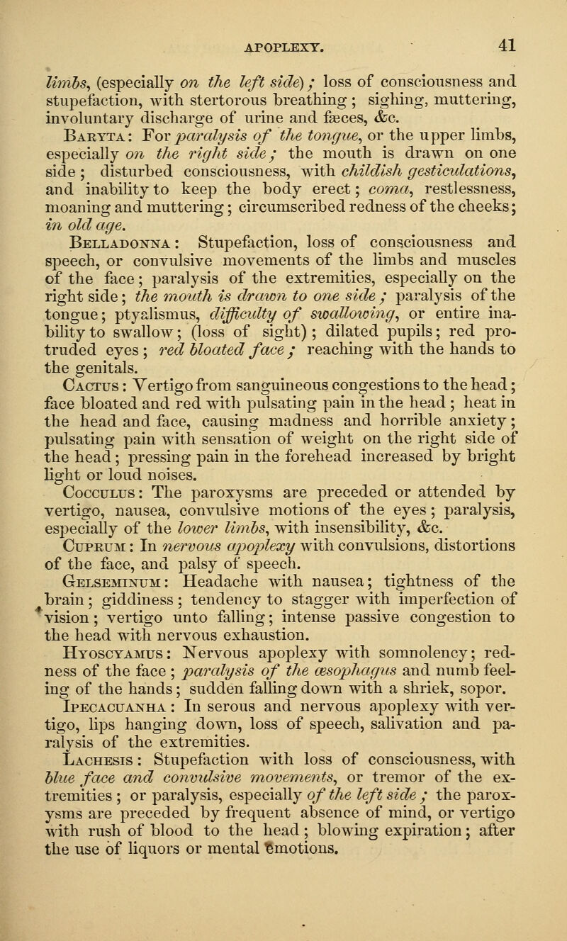 lirnhs^ (especially on the left side); loss of consciousness and stupefaction, with stertorous breathing ; sighing, muttering, involuntary discharge of urine and faeces, &c. Baryta: Yovparalysis of the tongue^ or the upper limbs, especially on the right side; the mouth is drawn on one side ; disturbed consciousness, with childish gesticulations^ and inability to keep the body erect; coma^ restlessness, moaning and muttering; circumscribed redness of the cheeks; in old age. Belladojstn'A : Stupefaction, loss of consciousness and speech, or convulsive movements of the limbs and muscles of the face; paralysis of the extremities, especially on the right side; the mouth is drawn to one side / paralysis of the tongue; ptyalismus, difficulty of swalloioing^ or entire ina- bility to swallow; (loss of sight) ; dilated pupils; red pro- truded eyes ; red bloated face / reaching with the hands to the genitals. Cactus : Vertigo from sanguineous congestions to the head; face bloated and red with j)ulsating pain in the head ; heat in the head and face, causing madness and horrible anxiety; pulsating pain with sensation of weight on the right side of the head; pressing pain in the forehead increased by bright light or loud noises. CoccuLXJS: The paroxysms are preceded or attended by vertigo, nausea, convulsive motions of the eyes; paralysis, especially of the lower limbs^ with insensibility, &c. CuPEUM: In nervous apoplexy with convulsions, distortions of the face, and palsy of speech. GelsemijStum: Headache with nausea; tightness of the brain; giddiness ; tendency to stagger with imperfection of vision; vertigo unto falling; intense passive congestion to the head with nervous exhaustion. Hyosctamus: Nervous apoplexy with somnolency; red- ness of the face ; paralysis of the msophagus and numb feel- ing of the hands; sudden falling down with a shriek, sopor. IPECACUAEirHA: In serous and nervous apoplexy with ver- tigo, lijDS hanging do^^m, loss of speech, salivation and pa- ralysis of the extremities. Lachesis : Stupefaction with loss of consciousness, with hlue face and convidsive movements^ or tremor of the ex- tremities ; or paralysis, especially of the left side / the parox- ysms are preceded by frequent absence of mind, or vertigo with rush of blood to the head; blowing expiration; after the use of liquors or mental Amotions.
