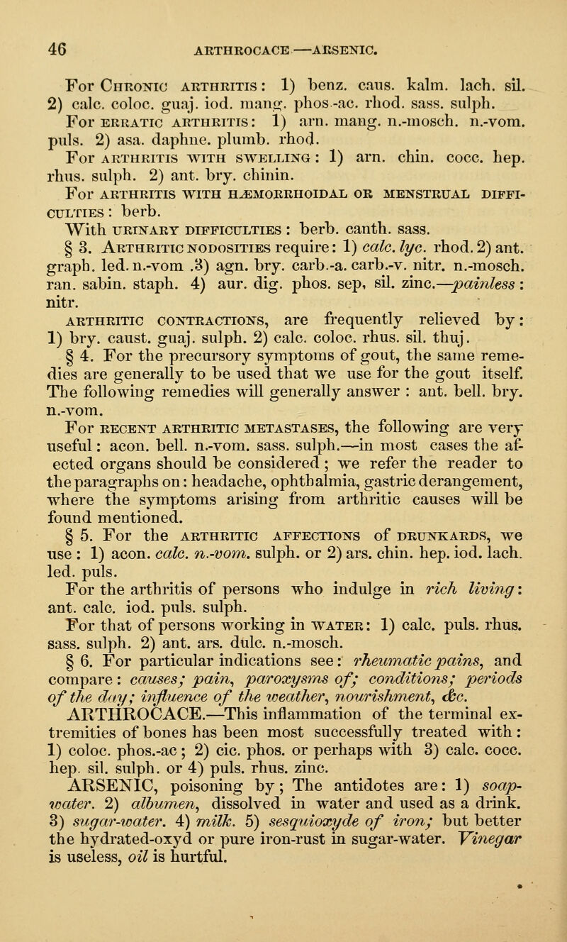 For Chronic arthritis : 1) benz, cans. kalm. lach. sil. 2) calc. coloc. guaj. iod. mano;. phos -ac. rliod. sass. sulph. For ERRATIC ARTHRITIS: 1) am. maiig. n.-iiiosch. n.-vom. puis. 2) asa. daphne, plumb, rhod. For ARTHRITIS WITH SWELLING: 1) am. chin. cocc. hep. rhus. sulph. 2) ant. biy. chinin. For ARTHRITIS WITH HuEMORRHOIDAL OR MENSTRUAL DIFFI- CULTIES : berb. With URINARY DIFFICULTIES I berb. canth. sass. § 3. Arthritic nodosities require: 1) calc. lye. rhod. 2) ant. graph, led. n.-vom .8) agn. bry. carb.-a. carb.-v. nitr. n.-mosch. ran. sabin. staph. 4) aur. dig. phos. sep, sil. zmc.—pai7iless: nitr. ARTHRITIC CONTRACTIONS, are frequently relieved by: 1) bry. canst, guaj. sulph. 2) calc. coloc. rhus. sil. thuj. § 4. For the precursory symptoms of gout, the same reme- dies are generally to be used that we use for the gout itself. The following remedies will generally answer : ant. bell. bry. n.-vom. For RECENT ARTHRITIC METASTASES, the foUowing are very useful: aeon. bell, n.-vom. sass. sulph.—in most cases the af- ected organs should be considered ; we refer the reader to the paragraphs on: headache, ophthalmia, gastric derangement, where the symptoms arising from arthritic causes will be found mentioned. § 5. For the arthritic affections of drunkards, we use : 1) aeon. calc. n.-vom. sulph. or 2) ars. chin. hep. iod. lach. led. puis. For the arthritis of persons who indulge in rich living: ant. calc. iod. puis, sulph. For that of persons working in water : 1) calc. puis. rhus. sass. sulph. 2) ant. ars. dulc. n.-mosch. § 6. For particular indications see: rheumatic pains.^ and compare: causesj' pain., paroxysms of; conditions; periods of the day; influence of the weather., nourishment., <^c. ARTHROCACE.—This inflammation of the terminal ex- tremities of bones has been most successfully treated with : 1) coloc. phos.-ac; 2) cic. phos. or perhaps with 3) calc. cocc. hep. sil. sulph. or 4) puis. rhus. zinc. ARSENIC, poisoning by; The antidotes are: 1) soap- water. 2) albumen^ dissolved in water and used as a drink. 3) sugar-water. 4) Tnilk. 5) sesquioxyde of iron; but better the hydrated-oxyd or pure iron-rust in sugar-water. Vinegar is useless, oil is hurtful.
