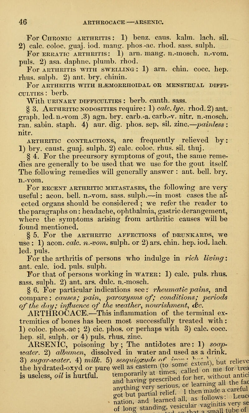 For CimoNio arthritis : 1) benz. cans. kalm. lach. sil. 2) cjilc. coloc. guaj. iod. raano:. phos -ac. rhod. sass. sulph. For ERRATIC ARTHRITIS: 1) am. iiiang. n.-iDosch. n.-vom. puis. 2) asa. daphne, plnmb. rhod. For ARTHRITIS WITH SWELLING: 1) am. chin. coco. hep. rhns. sulph. 2) ant. biy. chinin. For ARTHRITIS WITH HEMORRHOIDAL OR MENSTRUAL DIFFI- CULTIES : berb. With URINARY DIFFICULTIES I berb. canth. sass. § 3. Arthritic nodosities require: 1) calc. lye. rhod. 2) ant. graph, led. n.-vom .8) agn. bry. carb.-a. carb.-v. nitr. n.-mosch. ran. sabin. staph. 4) aur. dig. phos. sep, sil. zinc.—pai7iless: nitr. ARTHRITIC CONTRACTIONS, are frequently relieved by: 1) bry. caust. guaj. sulph. 2) calc. coloc. rhus. sil. thuj. § 4. For the precursory symptoms of gout, the same reme- dies are generally to be used that we use for the gout itself. The following remedies will generally answer : ant. bell. bry. n.-vom. For RECENT ARTHRITIC METASTASES, the following are very useful: aeon. bell, n.-vom. sass. sulph.—in most cases the af- ected organs should be considered ; we refer the reader to the paragraphs on: headache, ophthalmia, gastric derangement, where the symptoms arising from arthritic causes will be found mentioned. § 5. For the arthritic affections of drunkards, we use : 1) aeon. calc. n.-vom. sulph. or 2) ars. chin. hep. iod. lach. led. puis. For the arthritis of persons who indulge in rich living: ant. calc iod. puis, sulph. For that of persons working in water: 1) calc. puis. rhus. sass. sulph. 2) ant. ars. dulc n.-mosch. §6. For particular indications see: rheumatic pains, and compare: causesj pain, paroxysms of; conditions; periods of the day; influence of the weather, nourishment, dbc. ARTHROCACE.—This inflammation of the terminal ex- tremities of bones has been most successfully treated with: 1) coloc. phos.-ac; 2) cic phos. or perhaps with 3) calc. cocc. hep. sil. sulph. or 4) puis. rhus. zinc ARSENIC, poisoning by; The antidotes are: 1) soap- water. 2) albumen, dissolved in water and used as a drink. 3) sugar-water. 4) milk. 6) sesquioxudp. nf -v-^ • \;-; ^ '^^^ relieve the hydrated-oxyd or pure well as ^^f ^^ ,^^^,f ^^Ikd on me for trea is useless, oil is hurtful. tempc^a^J a^.me.^ ^^^^;^^^^ ^TbS7aST' nheTmai a careful got but partial reiiei. f^^^ws: Leuc<