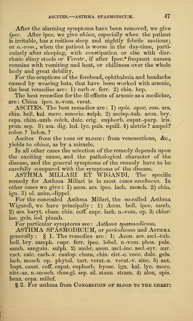 After the alarming symptoms have been removed, we give ipec. After ipec. we give ehina^ especially when the patient is irritable, has a restless sleep and nightly febrile motions; or n.-vom.^ when the patient is worse in the day-time, parti- cularly after sleeping, with constipation or else with diar- rhoeic slimy stools or Yeratr.^ if after Ipec* frequent nausea remains with vomiting and heat, or chilliness over the whole body and great debility. For the eruptions of the forehead, ophthalmia and headache caused by wearing hats, that have been worked with arsenic, the best remedies are: 1) carb-v. ferr. 2) chin. hep. The best remedies for the ill effects of arsenic as a medicine, are: China ipec. n.-vom. verat. ASCITES. The best remedies are : 1) apis. apoc. can. ars. chin. hell. kal. mere, senecio. sulph. 2) asclep.-tub. aeon. bry. cepa. chim.-umb. colch. dulc. erig. euphorb. eupat.-pui-p. iris, prun, Sep. 3) asa. dig. led. lye. puis, squill. 4) aletris ? ampel? coloc. ? helon. ? Ascites from the loss of blood : from venesections, &c., yields to china., as by a miracle. In all other cases the selection of the remedy depends upon the exciting cause, and the pathological character of the disease, and the general symptoms of the remedy have to be carefully compared with the symptoms of the disease. ASTHjMA MILLARI ET WIGANDI. The specific remedy for Asthma Millari is in most cases samhucus. In other cases we give : 1) aeon. ars. ipec. lach. mosch. 2) chin, ign. 3) ol. anim.-dippel. For the concealed Asthma Millari, the so-called Asthma Wigandi, we have principally: 1) Aeon. bell. ipec. samb. 2) ars. baryt. cham. chin. coff. cupr. lach. n.-vom. op. 3) chlor- ine, gels. iod. plumb. For particular symptoms see: Asthma spas^nodicum. ASTHIVIA SPASMODICUM, ox periodicmn and Asthma generally : § 1. The remedies are : 1) Aeon. ars. ascl.-tub. bell. bry. camph. cupr. ferr. ipec. lobel. n.-vom. phos. puis, samb. sanguin. sulph. 2) ambr. amm. ascl.-inc. ascl.-syr. aur. cact. calc. carb.-v. caulop. cham, chin, cist.-c. cocc. dulc. gels, lach. mosch. op. phytol. tart, verat.-a. verat.-v. zinc. 3) ant. bapt. caust. coff. eupat. euphorb. hyosc. ign. kal. lye. mere, nitr.-ac. n.-mosch. rhus-gl. sep. sil. stann. stram. 4) aloe, apis, benz. cepa. millef. S 2. For asthma from Congestion of blood to the chest: