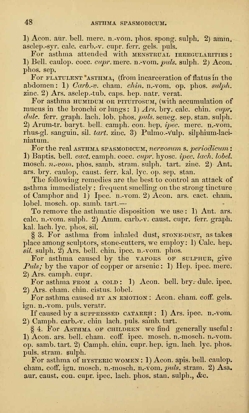 1) Aeon. aur. bell. mere. n,-vom. phos. spong. sulph. 2) amm, aselep.-syr. eale. carb.-v. eiipr. ferr. gels. puis. For asthma attended with menstrual irkegularities : 1) Bell, caulop. cocc. cupr. mere, n.-vom.puis, sulph. 2) Aeon, phos. sep. For FLATULEisrr *ASTHMA, (fi'om incarceration of flatus in the abdomen: 1) Carb.-v. cham. chin, n.-vom. op. phos. sulph. zinc. 2) Ars. asclep.-tub. caps. hep. natr. verat. For asthma humidum or pituitosum, (with accumulation of mucus in the bronchi or lungs: 1) Ars. bry. calc. chin, cupr, dulc. ferr. graph, lach. lob. j^hos. puis, seneg. sep. stan. sulph. 2) Arum-tr. baryt. bell, caraph. con. hep. ipec. mere, n.-vom. rhus-gl. sanguin. sil. tart. zinc. 3) Pulmo.-vulp. silphium-laci- niatum. For the real asthma spasmodicum, nervosum s. periodicum: 1) Baptis. bell. cact. camph. cocc. cupr. hyosc. ^}J>ec. lach. lobel. mosch. 7i.-vom. phos. samb. strara. sulph. tart. zinc. 2) Ant. ars. bry. caulop. caust. ferr. kal. lye. op. sep. stan. The following remedies are the best to control an attack of asthma immediately: frequent smelling on the strong tincture of Camphor and 1) Ipec. n.-vom. 2) Aeon. ars. cact. cham. lobel. mosch. op. samb. tart.— To remove the asthmatic disposition we use : 1) Ant. ars. calc. n.-vom. sulph. 2) Amm. carb.-v. caust. cupr. ferr. graph, kal. lach. lye. phos. sil. § 3. For asthma from inhaled dust, stone-dust, as takes place among sculptors, stone-cutters, we employ: 1) Calc. hep. sil. sulph. 2) Ars. bell. chin. ipec. n.-vom. phos. For asthma caused by the vapors of sulphur, give Puis; by the vapor of copper or arsenic: 1) Hep. ipec. mere. 2) Ars. camph. cupr. For asthma from a cold : 1) Aeon. bell, bry.- dulc. ipec. 2) Ars. cham. chin, cistus. lobel. For asthma caused by an emotion : Aeon. cham. coff. gels, ign. n.-vom. puis, veratr. If caused by a suppressed catarrh : 1) Ars. ipec. n.-vom. 2) Camph. carb.-v. chin lach. puis. samb. tart. § 4. For Asthma of children we find generally useful: 1) Aeon. ars. bell. cham. coff. ipec. mosch. n.-mosch. n.-vom. op. samb. tart. 2) Camph. chin. cupr. hep. ign. lach, lye. phos. puis, stram. sulph. For asthma of hysteric women : 1) Aeon. apis. bell, caulop. cham. coff. ign. mosch. n.-mosch. n.-vom./^i^/s. stram. 2) Asa, aur. caust, con. cupr. ipec. lach. phos. stan. sulph., &c.