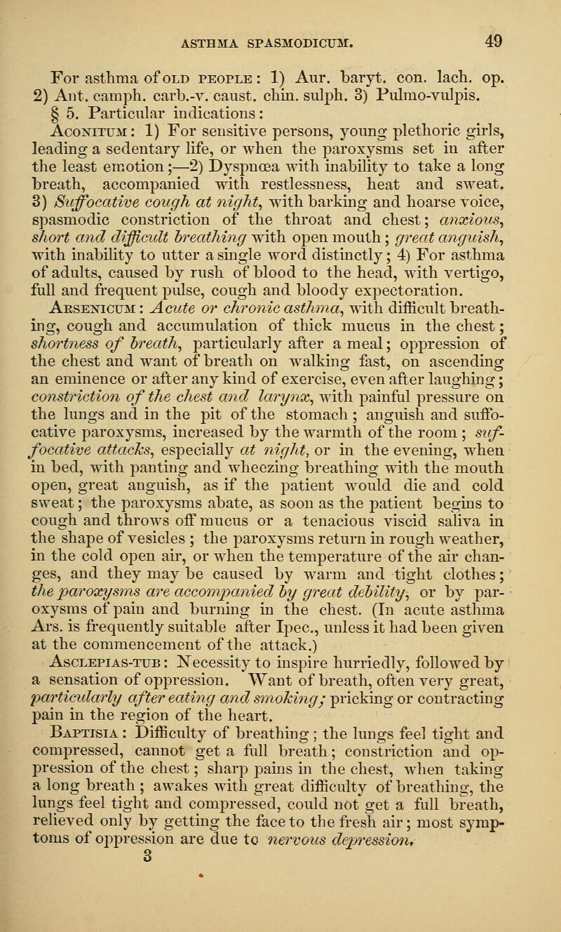 For asthma of old people : 1) Aur. baryt. con. lach. op. 2) Aiit. camph. carb.-v. caust. chin, sulph. 3) Pulmo-vulpis. § 5. Particular indications: Acoxitum: 1) For sensitive persons, yonng plethoric girls, leading a sedentary life, or when the paroxysms set in after the least emotion;—2) Dyspnoea with inability to take a long breath, accompanied with restlessness, heat and sweat. 3) Suffocative cough at 7iight^ with barking and hoarse voice, spasmodic constriction of the throat and chest; anxious, short and difficult breathing with open mouth; great anguish, with inabihty to utter a single word distinctly; 4) For asthma of adults, caused by rush of blood to the head, with vertigo, full and frequent pulse, cough and bloody expectoration. Aesei^icum : Acute or chronic asthma, with difficult breath- ing, cough and accumulation of thick mucus in the chest; shortness of breath, particularly after a meal; oppression of the chest and want of breath on walking fast, on ascending an eminence or after any kind of exercise, even after laughing; constriction of the chest and larynx, with painful pressure on the lungs and in the pit of the stomach ; anguish and suffo- cative paroxysms, increased by the warmth of the room ; sif- focative attacks, especially at night, or in the evening, when in bed, with panting and wheezing breathing with the mouth open, great anguish, as if the patient would die and cold sweat; the paroxysms abate, as soon as the patient begins to cough and throws off mucus or a tenacious viscid saliva in the shape of vesicles ; the paroxysms return in rough weather, in the cold open air, or when the temperature of the air chan- ges, and they may be caused by warm and tight clothes; the paroxysms are accompanied by great debility, or by par- oxysms of pain and burning in the chest. (In acute asthma Ars. is frequently suitable after Ipec, unless it had been given at the commencement of the attack.) AscLEPiAs-TUB I Ncccssity to inspire hurriedly, followed by a sensation of oppression. Want of breath, often very great, particidarly after eating and smokingy pricking or contracting pain in the region of the heart. Baptisia : Difficulty of breathing; the lungs feel tight and compressed, cannot get a full breath; constriction and op- pression of the chest; sharp jDains in the chest, Avhen taking a long breath ; awakes with great difficulty of breathmg, the lungs feel tight and compressed, could not get a full breath, reUeved only by getting the face to the fresh air; most symp- toms of oppression are due to nervous depression* 8