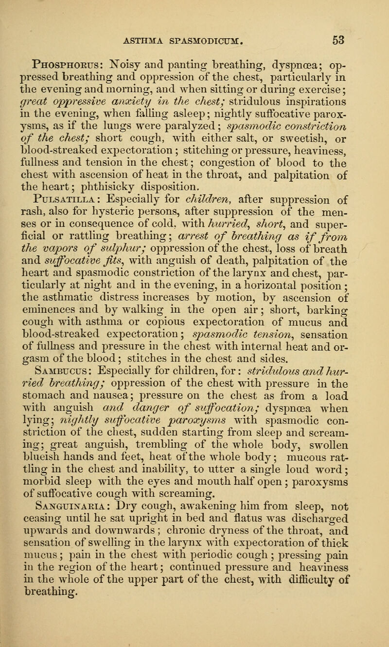 Phosphorus: ISToisy and panting breathing, djspncea; op- pressed breathing and oppression of the chest, particularly in the evening and morning, and when sitting or during exercise; great oppressive anxiety/ in the chest; stridulous inspirations in the evening, when falling asleep; nightly suffocative parox- ysms, as if the lungs were paralyzed; sp>asmocUc constriction of the chest; short cough, with either salt, or sweetish, or blood-streaked expectoration; stitching or pressure, heaviness, fullness and tension in the chest; congestion of blood to the chest with ascension of heat in the throat, and palpitation of the heart; phthisicky disposition. Pulsatilla: Especially for children, after suppression of rash, also for hysteric persons, after suppression of the men- ses or in consequence of cold, T\dth hurried^ shorty and super- ficial or rattling breathing; arrest of breathing as if from the vapors of sulp>hur; oppression of the chest, loss of breath and suffocative fits^ with anguish of death, palpitation of the heart and spasmodic constriction of the larynx and chest, par- ticularly at night and in the evening, in a horizontal position; the asthmatic distress increases by motion, by ascension of eminences and by walking in the open air; short, barking cough with asthma or copious expectoration of mucus and blood-streaked expectoration; spasmodic tension^ sensation of fullness and pressure in the chest with internal heat and or- gasm of the blood; stitches in the chest and sides. Sambucus : Especially for children, for: stridulous and hur- ried breathing; oppression of the chest with pressure in the stomach and nausea; pressure on the chest as from a load with anguish and danger of suffocation; dyspnoea when lying; nightly siffocative paroxysms with spasmodic con- striction of the chest, sudden starting from sleep and scream- ing; great anguish, trembling of the whole body, swollen blueish hands and feet, heat of the whole body; mucous rat- tling in the chest and inability, to utter a single loud word; morbid sleep with the eyes and mouth half open ; paroxysms of suffocative cough with screaming. Saistguixaeia : Dry cough, awakening him from sleep, not ceasing until he sat upright in bed and flatus was discharged upwards and downwards; chronic dryness of the throat, and sensation of swelling in the larynx with expectoration of thick mucus ; pain m the chest with periodic cough ; pressing pain in the region of the heart; continued pressure and heaviness in the whole of the upper part of the chest, with difficulty of breathing.