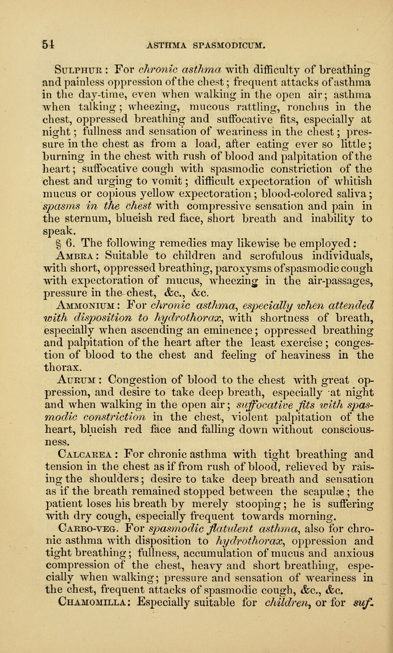 Sulphur : For chronic astliTna with difficulty of breathing and painless oppression of the chest; frequent attacks of asthma in the day-time, even when walking in the open air; asthma when talking; wheezing, mucous rattling, ronchus in the chest, oppressed breathing and suffocative fits, especially at night; fullness and sensation of weai'iness in the chest; pres- sure in the chest as from a load, after eating ever so little; burning in the chest with rush of blood and palpitation of the heart; suffocative cough with spasmodic constriction of the chest and urging to vomit; difficult expectoration of whitish mucus or copious yellow expectoration; blood-colored saliva; sjmsms in the chest with compressive sensation and pain in the sternum, blueish red face, short breath and inability to speak. § 6, The following remedies may likewise be employed: Ambea: Suitable to children and scrofulous individuals, with short, oppressed breathing, paroxysms of spasmodic cough with expectoration of mucus, wheezing in the air-passages, pressure in the chest, &c., &c. Ammonium : For chronic asthma, especially when attended with disposition to hydrothorax, with shortness of breath, especially when ascending an eminence; oppressed breathing and palpitation of the heart after the least exercise; conges- tion of blood to the chest and feeling of heaviness in the thorax. AuRUM : Congestion of blood to the chest Avith great op- pression, and desire to take deep breath, especially at night and when walking in the open air; suffocative fits with spas- modic constriction in the chest, violent palpitation of the heart, blueish red face and falling down without conscious- ness. Calcaeea : For chronic asthma with tight breathing and tension in the chest as if from rush of blood, relieved by rais- ing the shoulders; desire to take deep breath and sensation as if the breath remained stopped between the scapulae ; the patient loses his breath by merely stooping; he is suffering ■with dry cough, especially frequent towards morning. Carbo-veg. For spasmodic flatident asthma, also for chro- nic asthma with disposition to hydrothorax, oppression and tight breathing; fullness, accumulation of mucus and anxious compression of the chest, heavy and short breathing, espe- cially when walking; pressure and sensation of weariness in the chest, frequent attacks of spasmodic cough, &c., &c. Chamomilla: Especially suitable for children^ or for suf.