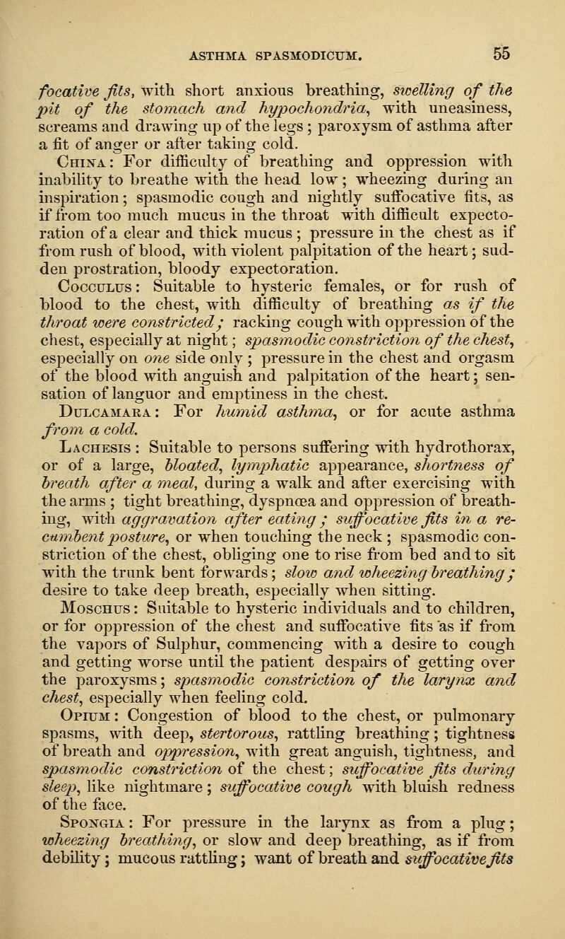 focative fits, with short anxious breathing, swelling of the pit of the stomach and hypochondria^ with uneasiness, screams and drawing up of the legs ; paroxysm of asthma after a fit of answer or after takins; cold. I • • 1 China : For difficulty of breathmg and oppression with inability to breathe with the head low ; wheezing during an inspiration; spasmodic cough and nightly suffocative fits, as if from too much mucus in the throat with difficult expecto- ration of a clear and thick mucus ; pressure in the chest as if from rush of blood, with violent palpitation of the heart; sud- den prostration, bloody expectoration. CoccTJLus: Suitable to hysteric females, or for rush of blood to the chest, with difficulty of breathing as if the throat were constricted; racking cough with oppression of the chest, especially at night; spasmodic constriction of the chesty especially on one side only ; pressure in the chest and orgasm of the blood with anguish and palpitation of the heart; sen- sation of languor and emptiness in the chest. Dulcamara: For hum,id asthma^ or for acute asthma from a cold. Lachesis : Suitable to persons suffering with hydrothorax, or of a large, hloated.^ lymphatic appearance, shortness of breath after a ')neal, during a walk and after exercising with the arms ; tight breathing, dyspnoea and oppression of breath- mg, with aggravation after eating ; suffocative fits in a re- cmnhent posture^ or when touching the neck ; spasmodic con- striction of the chest, obliging one to rise from bed and to sit with the trunk bent forwards; slow and wheezing breathing; desire to take deep breath, especially when sitting. MoscHus: Suitable to hysteric individuals and to children, or for oppression of the chest and suffocative fits as if from the vapors of Sulphur, commencing with a desire to cough and getting worse until the patient despairs of getting over the paroxysms; spasmodic constriction of the larynx and chesty especially when feeling cold. Opium : Congestion of blood to the chest, or pulmonary spasms, with deep, stertorous^ rattling breathing; tightness of breath and oppression^ with great anguish, tightness, and spasmodic constriction of the chest; suffocative fits during sleep^ like nightmare; siffocative cough with bluish redness of the face. Spoxgia : For pressure in the larynx as from a phig; wheezing breathing, or slow and deep breathing, as if from debility; mucous rattling; want of breath and stiffocativefits