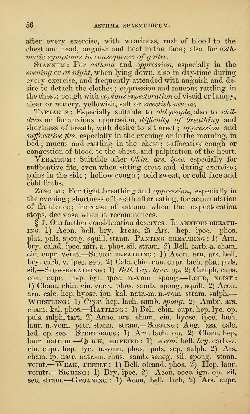 after every exercise, with weariness, rush of blood to the chest and head, anguish and heat in the face; also for asth- matic symptoms in consequence of goitre. Stannum : For asthma and oppression, especially in the evening or ctt nighty when lying down, also in day-time during every exercise, and fi'equently attended with anguish and de- sire to detach the clothes ; oppression and mucous rattling in the chest; cough with copious expectoration of viscid or lumpy, clear or watery, yellowish, salt or sweetish mucus. Taktarus : Especially suitable to old people^ also to chil- dren or for anxious oppression, difficulty of breathing and shortness of breath, with desire to sit erect; oppression and suffocative fits, especially in the evening or in the morning, in bed; mucus and rattling in the chest; suffocative cough or congestion of blood to the chest, and palpitation of the heart. Verateum : Suitable after Chin. ars. ipec. especially for suffocative fits, even when sitting erect and during exercise; pains in the side; hollow cough ; cold sweat, or cold face and cold limbs. ZiNcuM : For tight breathing and oppression, especially in the evening; shortness of breath after eating, for accumulation of flatulence; increase of asthma when the expectoration stops, decrease when it recommences. § 7. Ourfurther consideration deserves : In anxious beeath- iisTG. 1) Aeon. bell. bry. kreas. 2) Ars. hep. ipec. phos. plat. puis, spong. squill, stann. Panting breathing : 1) Arn. bry. calad. ipec. nitr.-a. phos. sil. stram. 2) Bell, carb.-a. cham. cin. cupr. verat.—Short breathing: 1) Aeon. arn. ars. bell, bry. carb.-v. ipec. sep. 2) Calc. chin. con. cupr, lach. plat. puis, sil.—Slow-breathing: 1) J^ell. bry. laur. op. 2) Camph. caps, con. cupr. hep. ign. ipec. n.-vom. spong.—Lotjd, noisy : 1) Cham. chin. cin. cocc. phos. samb. spong. squill. 2) Aeon, arn. calc. hep. hyosc. ign. kal. natr.-m. n.-vom. stram. sujph.— Whistling : 1) Cupr. hep. lach. samb. spong. 2) Ambr. ars. cham. kal. phos.—^Rattling : 1) Bell. chin. cupr. hep, lye. op. puis, sulph. tart. 2) Anac. ars. cham. cin. hyosc. ipec. lach. laur. n.-vom. petr. stann. stram.—Sobbing : Aug. asa. calc. led. op. sec.—Stertorous : 1) Arn. lach. op. 2) Cham. hep. laur. natr.-m.—Quick, hurried : 1) Aeon. bell. bry. carb.-v. cin. cupr. hep. lye. n.-vom. phos. puis. sep. sulph. 2) Ars. cham. ip. natr. natr.-m. rhus. samb. seneg. sil. spong. stann. verat.—Weak, feeble : 1) Bell, oleand. phos. 2) Hep. laur. veratr. — Sighing : 1) Bry. ipec. 2) Aeon. cocc. ign. op. sil. sec. stram.—Groaning : 1) Aeon. bell. lach. 2) Ars. cupr.