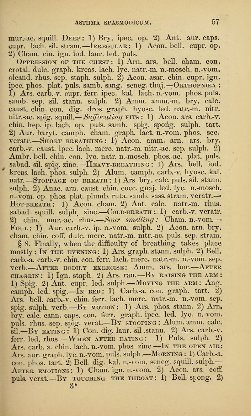 mur.-ac. squill. Deep: 1) Bry. ipec. op. 2) Ant. aur. caps, oupr. lacli. sil. stram.—Irregular: 1) Aeon. bell. cupr. op. 2) Cham. cin. ign. iod. laur. led. puis. Oppression of the chest: 1) Arn. ars. bell. cham. con. crotal. dulc. graph, kreas. lach. lye. natr.-m. n.-mosch. n.-vom. oleand. rhus. sep. staph, sulph. 2) Aeon. asar. chin. cupr. ign. ipec. phos. plat. puis. samb. sang, seneg. thuj.—Orthopis^cea : 1) Ars. carb.-v. cupr. ferr. ipec. kal. lach. n.-vom. phos. puis, samb. sep. sil. stann. sulph. 2) Amm. amm.-m. bry. calc. caust. chin. con. dig. dros. graph, hyosc. led. natr.-m. nitr. nitr.-ac. spig. squill.— Suffocating fits : 1) Aeon. ars. carb.-v. chirL hep. ip. lach. op. puis. samb. spig. spong. sulph. tart. 2) Aur. baryt. camph. cham. graph, lact. n.-vom. phos. see. veratr.—Shoet breathin^g: 1) Aeon. amm. arn. ars. bry. carb.-v. caust. ipec. lach. mere, natr.-m. nitr.-ac. sep. sulph. 2) Ambr. bell. chin. con. lye. natr. n.-mosch. phos.-ac. plat. puis, sabad. sil. spig. zinc.—Heavy-breathixg : 1) Ars. bell. iod. kreas. lach. phos. sulph. 2) Alum, camph. carb.-v. hyosc. kal. natr.—Stoppage of breath: 1) Ars bry. calc. puis.sil. stann. sulph. 2) Anac. arn. caust. chin. cocc. guaj. led. lye. n.-mosch. n.-vom. op. phos. plat, plumb, ruta. samb. sass. stram. veratr.—• Hot-breath: 1) Aeon. cham. 2) Ant. calc. natr.-m. rhus. sabad. squill. sulph_ zinc.—Cold-beeath : 1) carb.-v. veratr. 2) chin, mur.-ac. rhus.—Sour smelling: Cham, n.-vom.— Fofl: 1) Aur. carb.-v. ip. n.-vom. sulph. 2) Aeon. arn. bry. cham. chin. coff. dulc. mere, natr.-m. nitr.-ac. puis. sep. stram. § 8. Finally, when the difficulty of breathing takes place mostly: In the evening: 1) Ars. graph, stann. sulph. 2) Bell. carb.-a. carb.-v. chin. eon. ferr. lach. mere, natr.-m. n.-vom. sep. verb.—Aftee bodilt exeecise: Amm. ars. bor.—After CHAGEiN: 1) Ign. staph. 2) Ars. ran.—By eaising the aem : 1) Spig. 2) Ant. cupr. led. sulph.—Moving the aem : Ang. camph. led. spig.—In bed : 1) Carb.-a. con. graph, tart. 2) Ars. bell, carb.-v. chin. ferr. lach. mere, natr.-m. n.-vom. sep. spig. sulph. verb.—By motion : 1) Ars. i^hos. stann. 2) Arn. bry. calc. cann. caps. con. ferr. graph, ipec. led. lye. n.-vom. puis. rhus. sep. spig. verat.—By stooping : Alum. amm. calc. sil.—By eating : 1) Con. dig. laur. sil .stann. 2) Ars. earb.-v. ferr. led. rhus.—When AFTEE eating: 1) Puis, sulph. 2) Ars. carb.-a. chin. lach. n.-vom. phos. zinc—In the open aie: Ars. aur. graph, lye. n.-vom. puis, sulph.—Moening : 1) Carb.-a. con. phos. tart. 2) Bell. dig. kal. n.-vom. seneg. squill, sulph.— Ajftee emotions: 1) Cham. ign. n.-vom. 2) Aeon. ars. coff. puis, verat.—By touching the theoat: 1) Bell. s]:ong. 2) 3*