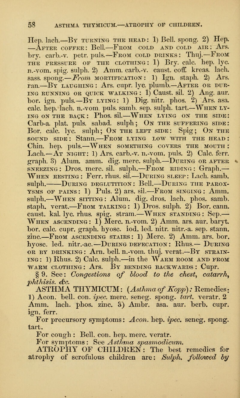 Hep. lach.—By turning the head : 1) Bell, spong. 2) Hep. —After coffee; Bell.—From cold and cold air: Ars. biy. carb.-v. petr. puis.—From cold drinks : Thuj.—From THE PRESSURE OF THE CLOTHING I 1) Bry. Calc. hep. IjC. n.-vom. spig. siilph. 2) Amm. carb.-v. canst. coiF. kreas. lach. sass. spong.—From mortification: 1) Igii. staph. 2) Ars. ran.—^^By laughing : Ars. cupr. lye. plumb.—After or dur- ing RUNNING OR QUICK WALKING I 1) Caust. sil. 2) Aug. aur. bor. ign. puis.—By lying: 1) Dig. nitr. phos. 2) Ars. asa. calc. hep. lach. n.-vom. puis. samb. sep. sulph. tart—-When ly- ing ON THE BAgK I Phos. sil.—When lying on the side : Carb-a. plat. puis, sabad. sulph; On the suffering side: Bor. calc. lye. sulph; On the left side: Spig; On the SOUND SIDE : Stann.—From lying low with the head : Chin. hep. puis.—When something covers the mouth : Lach.—At night: 1) Ars. carb.-v. n.-vom. puis. 2) Calc. ferr. graph. 3) Alum. amm. dig. mere, sulph.—During or after sneezing: Dros. mere. sil. sulph.—From riding: Graph.— When resting : Ferr. rhus. sil.—^During sleep : Lach. samb. sulph. During deglutition: Bell.—^During the parox- ysms OF PAINS: 1) Puis. 2) ars. sil.—From singing : Amm. sulph.—When sitting: Alum. dig. dros. lach. phos. samb. staph, verat.—From talking : 1) Dros. sulph. 2) Bor. cann. caust. kal. lye. rhus. spig. stram.—When standing : Sep.— When ascending : 1) Merc. n.-vom. 2) Amm. ars. aur. baryt. bor. calc. cupr. graph, hyosc. iod. led. nitr. nitr.-a. sep. stann. zinc.—From ascending stairs : 1) Merc. 2) Amm. ars. bor. hyosc. led. nitr.-ac.—During defecation : Rhus.—During OR BY drinking : Arn. bell, n.-vom. thuj. verat.—By strain- ing : 1) Rhus. 2) Calc. sulph.—in the Warm room and from warm clothing : Ars. By bending backwards : Cupr. §9. See: Congestions of blood to the chesty catarrh^ phthisis. (0c. ASTHMA THYMICUM: {Asthma of Kopp): Remedies: 1) Aeon. bell. con. ipec. mere, seneg. spong. tart, veratr, 2 Amm. lach. phos. zinc. S) Ambr. asa. aur. berb. cupr. ign. ferr. For precursory symptoms: Aeon. hep. ipec, seneg. spong. tart. For cough : Bell. con. hep. mere, veratr. For symptoms : See Asthma spasm,odicum. ATROPHY OF CHILDREN: The best remedies for atrophy of scrofulous children are: SulpK followed by