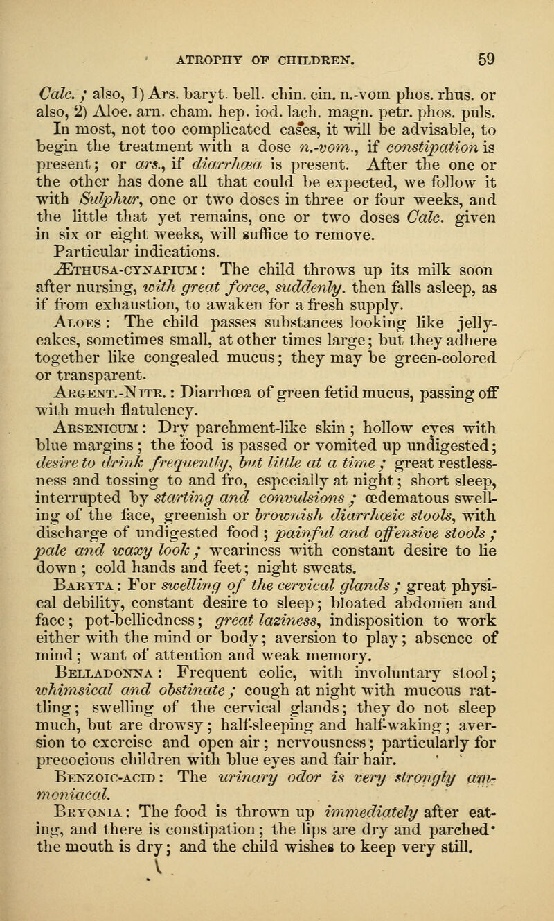 Calc. ; also, 1) Ars. baryt. bell. chin. cin. n.-vom phos. rhus. or also, 2) Aloe. arn. cham. hep. iod. lach. magn. petr. phos. puis. In most, not too complicated cases, it will be advisable, to begin the treatment with a dose n.-voiin.^ if constipation is present; or «r«., if diarrhaea is present. After the one or the other has done all that could be expected, we follow it with Sulphur^ one or two doses in three or four weeks, and the little that yet remains, one or two doses Calc, given in six or eight weeks, will suffice to remove. Particular indications. ^THUSA-cYNAPiuM: The child throws up its milk soon after nursing, with great force,, ^iddenly. then falls asleep, as if fi'om exhaustion, to awaken for a fresh supply. Aloes : The child passes substances looking like jelly- cakes, sometimes small, at other times large; but they adhere together like congealed mucus; they may be green-colored or transparent. Argent.-NiTR.: Diarrhoea of green fetid mucus, passing off with much flatulency. Arsenicum : Dry parchment-like skin ; hollow eyes with blue margins ; the food is passed or vomited up undigested; desire to drinJc frequently^ hut little at a time / great restless- ness and tossing to and fro, especially at night; short sleep, interrupted by starting and convidsions / oedematous swell- ing of the face, greenish or brownish diarrhoeic stools, with discharge of undigested food ; painful and offensive stools / pale and waxy look / weariness with constant desire to lie down ; cold hands and feet; night sweats. Baryta : For swelling of the cervical glands / great physi- cal debility, constant desire to sleep; bloated abdomen and face; pot-belliedness; great laziness,, indisposition to work either with the mind or body; aversion to play; absence of mind; want of attention and weak memory. Belladonna : Frequent colic, with involuntary stool; whimsical and obstinate / cough at night with mucous rat- tling ; swelling of the cervical glands; they do not sleep much, but are drowsy ; half-sleeping and half-waking; aver- sion to exercise and open air ; nervousness; particularly for precocious children with blue eyes and fair hair. Benzoic-acid : The urinary odor is very strongly anin moniacal. Bryonia : The food is thrown up immediately after eat- ing, and there is constipation; the lips are dry and parched' the mouth is dry; and the child wishes to keep very still. V .