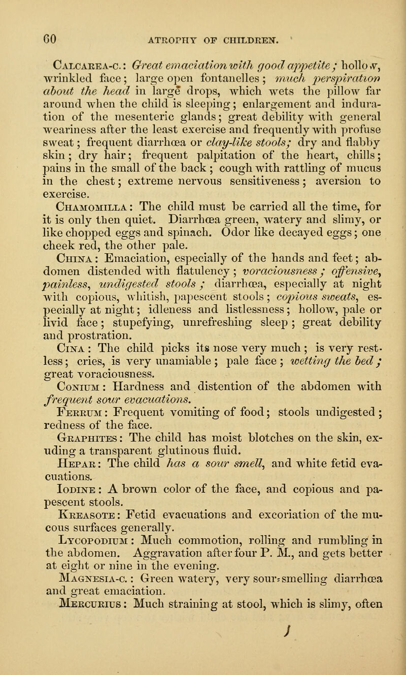 Calcarea-c. : Great emaciation with good appetite; hollo vv, wrinkled face; large open fontanelles ; inucli persinratiort about the head in large drops, which wets the pillow far around when the child is sleeping; enlargement and indura- tion of the mesenteric glands; great debility with general weariness after the least exercise and frequently with profuse sweat; frequent diarrhoea or clay-like stools; dry and flabby skin; dry hair; frequent palpitation of the heart, chills; pains in the small of the back ; cough with rattling of mucus in the chest; extreme nervous sensitiveness; aversion to exercise. Chamomilla : The child must be carried all the time, for it is only tben quiet. Diarrhoea green, watery and slimy, or like chopped eggs and spinach. Odor like decayed eggs; one cheek red, the other pale. China : Emaciation, especially of the hands and feet; ab- domen distended with flatulency ; voraciousness / offensive^ paiyiless^ imdigested stools; diarrhoea, especially at night with copious, whitish, papescent stools; copious sweats^ es- pecially at night; idleness and listlessness; hollow, pale or livid face; stupefying, unrefreshing sleep; great debility and prostration. CiNA : The child picks its nose very much ; is very rest- less ; cries, is very unamiable ; pale face ; wetting the bed y great voraciousness. CoNiuM: Hardness and distention of the abdomen with frequent sour evacuations. Ferrum : Frequent vomiting of food; stools undigested ; redness of the face. Graphites : The child has moist blotches on the skin, ex- Tiding a transparent glutinous fluid. Hepar ; The child has a sour smelly and white fetid eva- cuations. Iodine : A brown color of the face, and copious and pa- pescent stools. Kreasote : Fetid evacuations and excoriation of the mu- cous surfaces generally. Lycopodium : Much commotion, rolling and rumbling in the abdomen. Aggravation after four P. M., and gets better at eight or nine in the evening. Magnesia-c. : Green watery, very sour? smelling diarrhoea and great emaciation. Mercurius : Much straining at stool, which is slimy, often