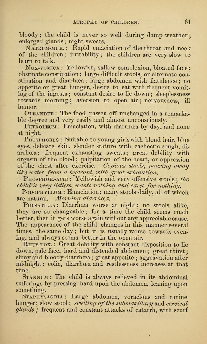 bloody; the child is never so well during damp weather; enlarged glands; night sweats. J!^ATRUM-MUB.: Rapid emaciation of the throat and neck of the children; irritability; the children are very slow to learn to talk. Nux-voMicA : Yellowish, sallow complexion, bloated face; obstinate constipation; large difficult stools, or alternate con- stipation and diarrhoea; large abdomen with flatulence; no appetite or great hunger, desire to eat with frequent vomit- ing of the ingesta; constant desire to lie doAvn; sleeplessness towards morning; aversion to open air; nervousness, ill humor. Oleander : The food passes off unchanged in a remarka- ble degree and very easily and almost unconsciously. Petroleum : Emaciation, with diarrhoea by day, and none at night. Phosphorus : Suitable to young girls with blond hair, blue eyes, delicate skin, slender stature with cachectic cough, di- arrhcea; fi*equent exhausting sweats; great debility with orgasm of the blood; palpitation of the heart, or oppression of the chest after exercise. Copious stools, poiti'ing away like water from a hydrant, with great exhaicstion. Phosphor.-ACID: Yellowish and very offensive stools ; the child is very listless, wants nothing and cares for nothing. PoDOPHTLLUiSi: Emaciatiou; many stools daily, all of which are natural. Morning diarrhoea. Pulsatilla: Diarrhoea worse at night; no stools alike, they are so changeable; for a time the child seems much better, then it gets worse again without any appreciable cause. The appearance of the child changes in this manner several times, the same day; but it is usually worse towards even- ing, and always seems better in the open air. Rhus-tox. : Great debility with constant disposition to lie down, pale face, hard and distended abdomen; great thirst; slimy and bloody diarrhoea; great appetite ; aggravation after midnight; colic, diarrhoea and restlessness increases at that thne. Sta^ntnttj^i : The child is always relieved in its abdominal sufferings by pressing hard upon the abdomen, leaning upon something. Staphysagria : Large abdomen, voracious and canine hunger; slow stool; swelling of the submaxillary Siud cervical glands ; frequent and constant attacks of catarrh, with scurf