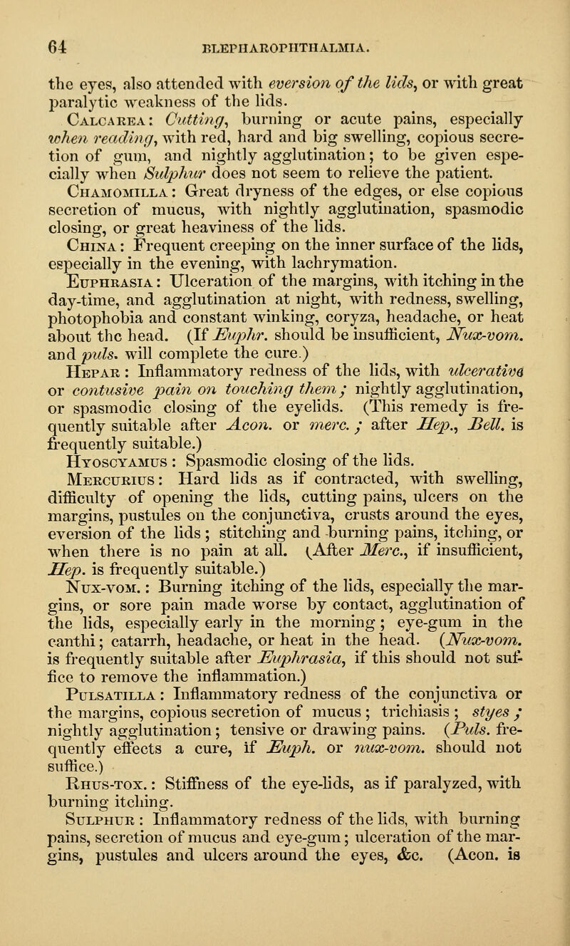 the eyes, also attended with eversio7i of the lids^ or with great paralytic weakness of the lids. Calcaeea: Cutting^ burning or acute pains, especially lohen reading^ with red, hard and big swelling, copious secre- tion of gum, and nightly agglutination; to be given espe- cially when iSidphi(r does not seem to relieve the patient. Chamomilla : Great dryness of the edges, or else copious secretion of mucus, with nightly agglutination, spasmodic closing, or great heaviness of the lids. China : Frequent creeping on the inner surface of the lids, especially in the evening, with lachrymation. Euphrasia : Ulceration of the margms, with itching in the day-time, and agglutination at night, with redness, swelling, photophobia and constant winking, coryza, headache, or heat about the head. (Vi JEuphr. should be insufficient, Nux-vom. and puis, will complete the cure.) Hep AH : Inflammatory redness of the lids, with ulcerative or contusive pain on touching them, y nightly agglutination, or spasmodic closing of the eyelids. (This remedy is fre- quently suitable after Aeon, or mere.; after Hep.., Bell, is frequently suitable.) Htosoyamus : Spasmodic closing of the lids. Mercurius: Hard lids as if contracted, with swelling, difficulty of opening the lids, cutting pains, ulcers on the margins, pustules on the conjunctiva, crusts around the eyes, eversion of the lids ; stitching and burning pains, itching, or when there is no pain at all. (^After Merc, if insufficient. Hep. is frequently suitable.) Nux-vom. : Burning itching of the lids, especially the mar- gins, or sore pain made worse by contact, agglutination of the lids, especially early in the morning; eye-gum in the canthi; catarrh, headache, or heat in the head. {Nux-vom. is frequently suitable after Euphrasia^ if this should not suf- fice to remove the inflammation.) Pulsatilla : Inflammatory redness of the conjunctiva or the margins, copious secretion of mucus ; trichiasis ; styes ; nightly agglutination; tensive or drawing pains. {Puis, fre- quently effects a cure, if Euph. or nux-vom. should not suffice.) Rhus-tox. : Stiffness of the eye-lids, as if paralyzed, with burning itching. Sulphur : Inflammatory redness of the lids, with burning pains, secretion of mucus and eye-gum; ulceration of the mar- gins, pustules and ulcers around the eyes, &c. (Aeon, is