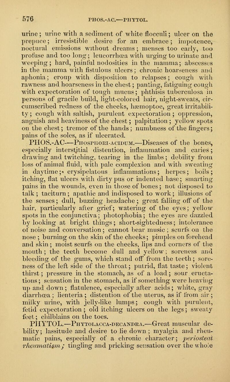 urine ; urine with a sediment of white floccnli; ulcer on the 2Ue})iice; irresistible desire for an embrace; impotence, noctural emissions without dreams; menses too early, too profuse and too long; leucori-hoea witli urging to urinate and weeping; hard, painful nodosities iu the mamma; abscesses in the mamma with fistulous ulcers; chronic hoarseness and aphonia; croup Avith disposition to relapses; cough with rawness and hoarseness in the chest; panting, fatiguing cough with expectoration of tough mucus; phthisis tuberculosa in persons of gracile build, light-colored hair, night-sweats, cir- cumscribed redness of the cheeks, hiemoptoe, gi-eat irritabili- ty ; cough with saltish, purulent expectoration ; oppression, anguish and heaviness of the chest; palpitation ; yellow spots on the chest; tremor of the hands ; numbness of the fingers; j^ains of the soles, as if ulcerated. PHOS.-AC—Phosphori-acidum.—Diseases of the bones, especially interstitial distention, inflammation and caries; drawing and tmtching, tearing in the limbs; debility from loss of animal fluid, with pale complexion and with sweating in daytime;<• erysipelatous inflammations; herpes; boils; itching, flat ulcers with dirty pus or indented base; smarting pahis in the wounds, even in those of bones; not disposed to talk ; taciturn; apathic and indisposed to work; illusions of the senses; dull, buzzing headache; great falling ofl*of the hair, particularly after grief; watering of the eyes; yellow spots in the conjunctiva; photophobia; the eyes are dazzled by looking at bright things; short-sightedness; intolerance of noise and conversation ; cannot bear music ; scurfs on the nose ; burning on the skin of the cheeks; pimples on forehead and skin; moist scurfs on the cheeks, lips and corners of the mouth ; the teeth become dull and yellow; soreness and bleeding of the gums, which stand ofl from the teeth; sore- ness of the left side of the throat; putrid, flat taste; violent thirst; pressure in the stomach, as of a load; sour eructa- tions ; sensation in the stomach, as if something were heaving up and down; flatulence, especially after acids; white, gray diarrha3a ; lienteria ; distention of the uterus, as if from air ; milky urine, with jelly-like lumps; cough with purulent, fetid expectoration; old itching ulcers on the legs; sweaty feet; chilblains on the toes. PIIYTOL.—Phttolacca-decandra.—Great muscular de- bility; lassitude and desire to lie down ; myalgia and rheu- matic j)ains, especially of a chronic character; periosteal rhewiJiatUm^' tingling and pricking sensation over the whole