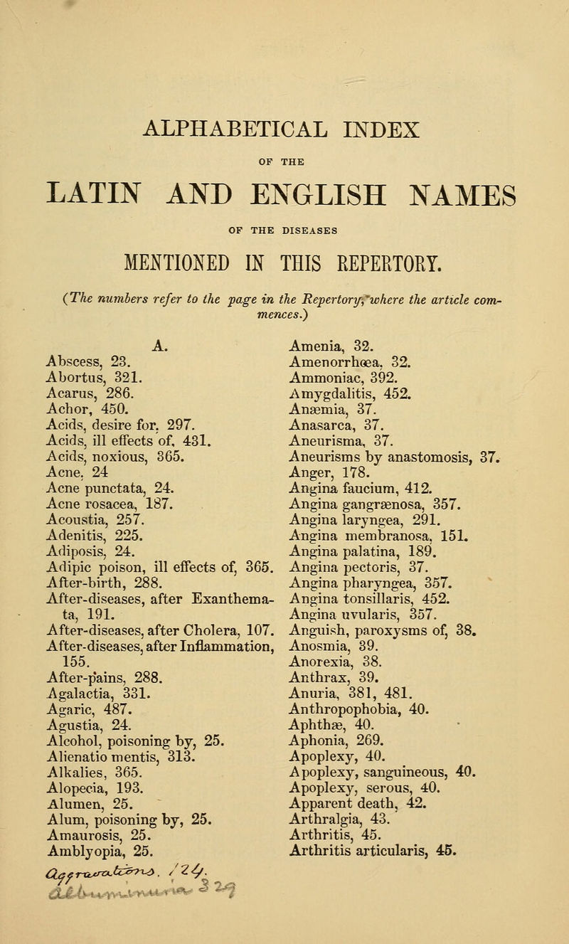 ALPHABETICAL INDEX OF THE LATIN AND ENGLISH NAMES OF THE DISEASES MENTIONED IN THIS REPERTORY. (The numbers refer to the page in the Repertorif,where the article com- mences.) A. Abscess, 23. Abortus, 321. Acarus, 286, Achor, 450. Acids, desire for. 297. Acids, ill effects of, 431. Acids, noxious, 865. Acne, 24 Acne punctata, 24. Acne rosacea, 187. Acoustia, 257. Adenitis, 225. Adiposis, 24. Adipic poison, ill effects of, 365. After-birth, 288. After-diseases, after Exanthema- ta, 191. After-diseases, after Cholera, 107. After-diseases, after Inflammation, 155. After-p'ains, 288. Agalactia, 331. Agaric, 487. Agustia, 24, Alcohol, poisoning by, 25. Alienatio mentis, 313. Alkalies, 365, Alopecia, 193. Alumen, 25. Alum, poisoning by, 25. Amaurosis, 25. Amblyopia, 25. /?<., Amenia, 32. Amenorrhoea, 32. Ammoniac, 392. Amygdahtis, 452. Anaemia, 37. Anasarca, 37. Aneurisma, 37, Aneurisms by anastomosis, 37. Anger, 178. Angina faucium, 412. Angina gangraenosa, 357. Angina laryngea, 291. Angina membranosa, 151. Angina palatina, 189. Angina pectoris, 37. Angina pharyngea, 357. Angina tonsillaris, 452. Angina uvularis, 357, Anguish, paroxysms of, 38. Anosmia, 89. Anorexia, 38. Anthrax, 39. Anuria, 381, 481. Anthropophobia, 40. Aphtha, 40. Aphonia, 269. Apoplexy, 40. Apoplexy, sanguineous, 40. Apoplexy, serous, 40. Apparent death, 42. Arthralgia, 43. Arthritis, 45. Arthritis articularis, 45. J2j^