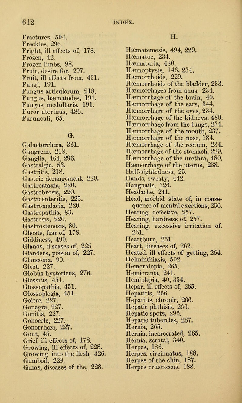 Fractures, 504. Freckles. 29b. Fright, ill effects of, 178. Frozen, 42. Frozen limbs, 98. Fruit, desire for, 297. Fruit, ill effects from, 431. Fungi, 191. Fungus articulorum, 218. Fungus, haematodes, 191. Fungus, medullaris, 191. Furor uterinus, 486. Furunculi, 65. G. Galactorrhoea, 331. Gangrene, 218. Ganglia, 464, 296. Gastralgia, 83. Gastritis, 218. Gastric derangement, 220. Gastroataxia, 220. Gastrobrosis, 220. Gastroenteritis, 225. Gastromalacia, 220. Gastropathia, 83. Gastrosis, 220. Gastrostenosis, 80. Ghosts, fear of, 178. Giddiness, 490. Glands, diseases of, 225 Glanders, poison of, 227. Glaucoma, 90. Gleet, 227. Globus hystericus, 276. Glossitis, 451. Glossopathia, 451. Glossoplegia, 451. Goitre, 227. Gonagra, 227. Gonitis, 227. Gonocele, 227. Gonorrhoea, 227. Gout, 45. Grief, ill effects of, 178. Growing, ill effects of, 228. Growing into the flesh. 326. Gumboil, 228. Gums, diseases of the, 228. H. Hgematemesis, 494, 229. Haematoe, 234. Hasmaturia, 480. Haemoptysis, 146, 234. Haemorrhoids, 229. Haemorrhoids of the bladder, 233. Haemorrhages from anus, 234. Haemorrhage of the brain, 40. Haemorrhage of the ears, 344. Haemorrhage of the eyes, 234. Haemorrhage of the kidneys, 480. Haemorrhage from the lungs, 234. Haemorrhage of the mouth, 237. Haemorrhage of the nose, 184. Hsemorrhage of the rectum, 234. Haemorrhage of the stomach, 229. Haemorrhage of the urethra, 480. Haemorrhage of the uterus, 238. Half-sightedness, 25. Hands, sweaty, 442. Hangnails, 326. Headache, 241. Head, morbid state of, in conse- quence of mental exertions, 256. Hearing, defective, 257. Hearing, hardness of, 257. Hearing, excessive irritation of. 261. Heartburn, 261. Heart, diseases of, 262. Heated, ill effects of getting, 264. Helminthiasis, 502. Hemeralopia, 265. Hemicrania, 241. Hemiplegia, 40, 354. Hepar, ill effects of, 265. Hepatitis, 266. Hepatitis, chronic, 266. Hepatic phthisis, 266. Hepatic spots, 296, Hepatic tubercles, 267. Hernia, 265. Hernia, incarcerated, 265. Hernia, scrotal, 340. Herpes, 188. Herpes, circinnatus, 188. Herpes of the chin, 187. Herpes crustaceus. 188.