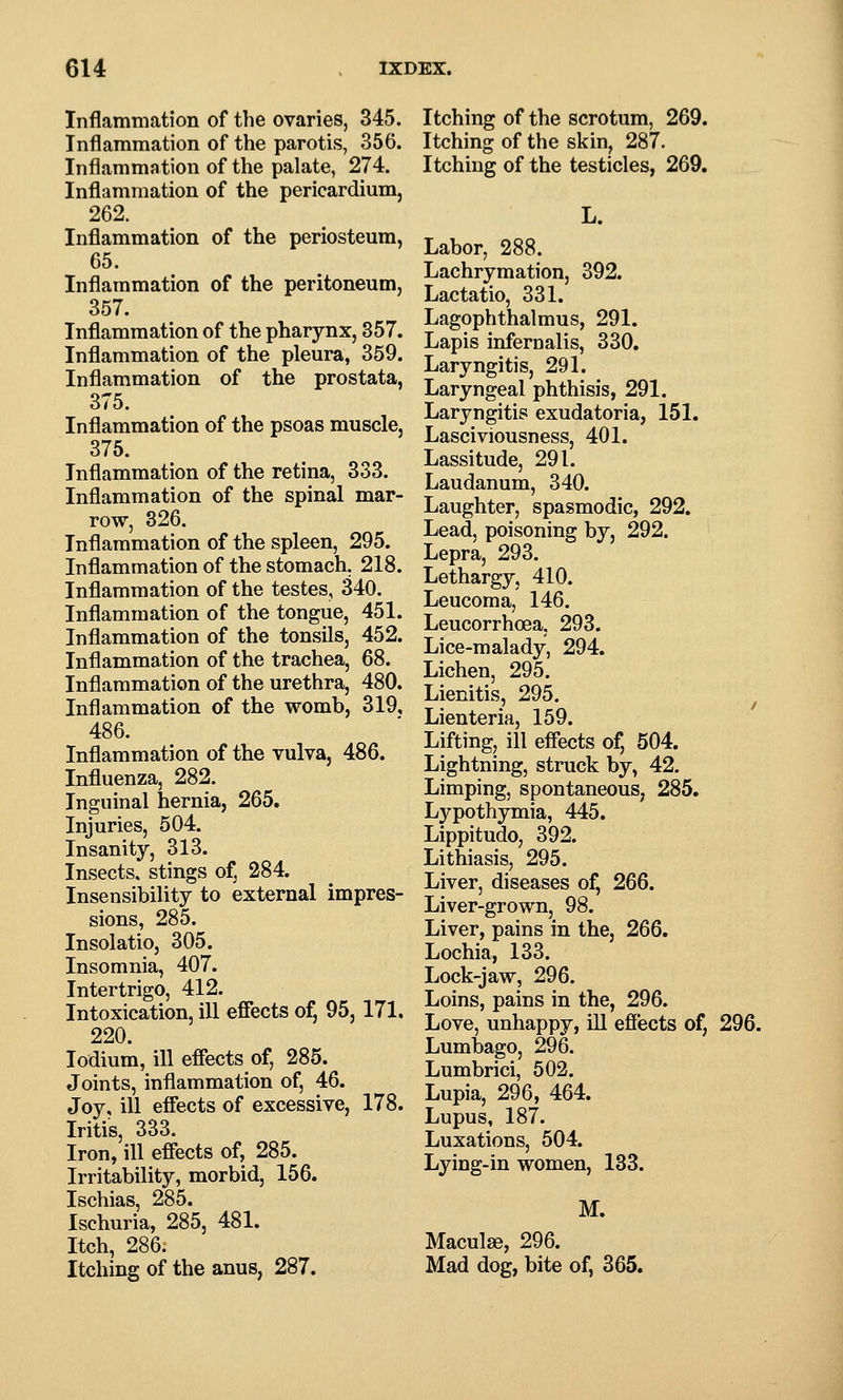 Inflammation of the ovaries, 345. Inflammation of the parotis, 356. Inflammation of the palate, 274. Inflammation of the pericardium, 262. Inflammation of the periosteum, 65. Inflammation of the peritoneum, 357. Inflammation of the pharynx, 857. Inflammation of the pleura, 359. Inflammation of the prostata, 375. Inflammation of the psoas muscle, 375. Inflammation of the retina, 333. Inflammation of the spinal mar- row, 826. Inflammation of the spleen, 295. Inflammation of the stomach, 218. Inflammation of the testes, 340. Inflammation of the tongue, 451. Inflammation of the tonsils, 452. Inflammation of the trachea, 68. Inflammation of the urethra, 480. Inflammation of the womb, 319, 486. Inflammation of the vulva, 486. Influenza, 282. Inguinal hernia, 265. Injuries, 504. Insanity, 313. Insects, stings of, 284. Insensibility to external impres- sions, 285. Insolatio, 305. Insomnia, 407. Intertrigo, 412. Intoxication, ill effects of, 95, 171. 220. lodium, ill effects of, 285. Joints, inflammation of, 46. Joy, ill effects of excessive, 178. Iritis, 333. Iron, ill effects of, 285. Irritability, morbid, 156. Ischias, 285. Ischuria, 285, 481. Itch, 286. Itching of the anus, 287. Itching of the scrotum, 269. Itching of the skin, 287. Itching of the testicles, 269. L. Labor, 288. Lachrymation, 392. Lactatio, 331. Lagophthalmus, 291. Lapis infernalis, 330. Laryngitis, 291. Laryngeal phthisis, 291. Laryngitis exudatoria, 151. Lasciviousness, 401. Lassitude, 291. Laudanum, 340. Laughter, spasmodic, 292. Lead, poisoning by, 292. Lepra, 293. Lethargy, 410. Leucoma, 146. Leucorrhoea, 293. Lice-malady, 294. Lichen, 295. Lienitis, 295. ^ Lienteria, 159. Lifting, ill effects of, 504. Lightning, struck by, 42. Limping, spontaneous, 285. Lypothymia, 445. Lippitudo, 392. Lithiasis, 295. Liver, diseases of, 266. Liver-grown, 98. Liver, pains in the, 266. Lochia, 133. Lock-jaw, 296. Loins, pains in the, 296. Love, unhappy, ill effects of, 296. Lumbago, 296. Lumbrici, 502. Lupia, 296, 464. Lupus, 187. Luxations, 504. Lying-in women, 133. M. Maculse, 296. Mad dog, bite of, 365.