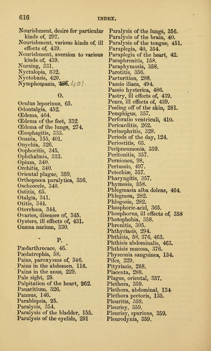 Nourishment, desire for particular kinds of, 297. Nourishment, various kinds of, ill effects of, 439. Nourishment, aversion to various kinds of, 439. Nursing, 331. Nyctalopia, 832. Nyctobasis, 420. Nymphomania, W^. l-j 01 ■ O. Oculus leporinus, 65. Odontalgia, 452. (Edema, 464. (Edema of the feet, 332. (Edema of the lungs, 274. (Esophagitis, 333. Onania, 155, 401. Onychia, 326. Oophoritis, 345. Ophthalmia, 333. Opium, 340. Orchitis, 340. Oriental plague, 359. Orthopnoea paralytica, 356. Oscheocele, 340. Ostitis, 65. Otalgia, 341. Otitis, 344. Otorrhcea, 344. Ovaries, diseases of, 345. Oysters, ill effects of, 431. Ozsena narium, 330. P. Paedarthrocace, 46. Paedatrophia, 58. Pains, paroxysms of, 346. Pains in the abdomen, 116. Pains in the anus, 229. Pale sight, 25. Palpitation of the heart, 262. Panaritium, 326. Pannus, 146. Parablepsia, 25. Paralysis, 354. Paralysis of the bladder, 155. Paralysis of the eyelids, 291 Paralysis of the lungs, 356. Paralysis of the brain, 40. Paralysis of the tongue, 451. Paraplegia, 40, 354. Paraplegia of the heart, 42. Paraphrenitis, 168. Paraphymosis, 358. Parotitis, 356. Parturition, 288. Passio iliaca, 494. Passio hysterica, 486. Pastry, ill effects of, 439. Pears, ill effects of, 439. Peeling off of the skin, 281. Pemphigus, 357. Perforatio ventriculi, 410. Pericarditis, 262. Perinephritis, 328. Periods of the day, 124. Periostitis, 65. Peripneumonia, 359. Peritonitis, 357. Perniones, 98. . Pertussis, 497. Petechias, 357. Pharyngitis, 357. Phymosis, 358. Phlegmasia alba dolens, 464. Phlegmon, 282. Phlogosis, 282. Phosphoric-acid, 365. Phosphorus, ill effects of, 358 Photophobia, 358. Phrenitis, 305. Phthyriasis, 294. Phthisis, 58, 376, 463. Phthisis abdominalis, 463. Phthisis mucosa, 376. Physconia sanguinea, 134. Piles, 229. Pityriasis, 268. Placenta, 288. Plague, oriental, 357. Plethora, 359. Plethora, abdominal, 134 Plethora pectoris, 135. Pleuritis, 359. Pleurisy, 359. Pleurisy, spurious, 359. Pleurodynia, 359.
