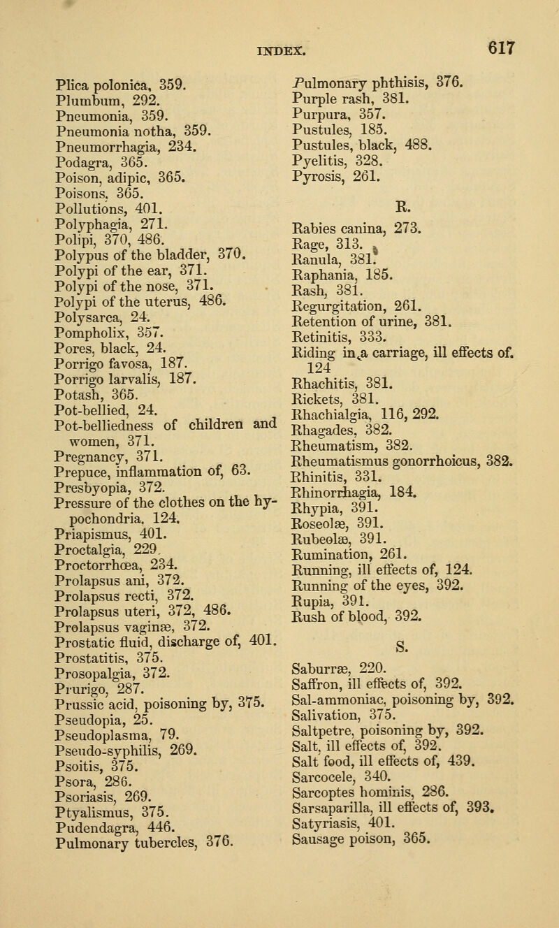 Plica polonica, 359. Plumbum, 292. Pneumonia, 359. Pneumonia notha, 359. Pneumorrhagia, 234. Podagra, 365. Poison, adipic, 365. Poisons, 365. Pollutions, 401. Polyphagia, 271. Polipi, 370, 486. Polypus of the bladder, 370. Polypi of the ear, 371. Polypi of the nose, 371. Polypi of the uterus, 486. Polysarca, 24. Pompholix, 357. Pores, black, 24. Porrigo favosa, 187. Porrigo larvalis, 187. Potash, 365. Pot-bellied, 24. Pot-belliedness of children and women, 371. Pregnancy, 371. Prepuce, inflammation of, 63. Presbyopia, 372. Pressure of the clothes on the hy- pochondria. 124. Priapismus, 401. Proctalgia, 229, Proetorrhoea, 234. Prolapsus ani, 372. Prolapsus recti, 372. Prolapsus uteri, 372, 486. Prolapsus vaginae, 372. Prostatic fluid, discharge of, 401. Prostatitis, 375. Prosopalgia, 372. Prurigo, 287. Prussic acid, poisoning by, 375. Pseudopia, 25. Pseudoplasma, 79. Pseudo-syphilis, 269. Psoitis, 375. Psora, 286. Psoriasis, 269. Ptyalismus, 375. Pudendagra, 446. Pulmonary tubercles, 376. Pulmonary phthisis, 376. Purple rash, 381. Purpura, 357. Pustules, 185. Pustules, black, 488. Pyelitis, 328. Pyrosis, 261. R. Rabies canina, 273. Rage, 313. » Ranula, 381. Raphania, 185. Rash, 381. Regurgitation, 261. Retention of urine, 381. Retinitis, 333. Riding in^a carriage, ill effects of. 124 Rhachitis, 381. Rickets, 381. Rhachialgia, 116,292. Rhagades, 382. Rheumatism, 382. Rheumatismus gonorrhoicus, 382. Rhinitis, 331. RhinorrJiagia, 184. Rhypia, 391. Roseolas, 391. Rubeolse, 391. Rumination, 261. Running, ill effects of, 124. Running of the eyes, 392. Rupia, 391. Rush of blood, 392. S. Saburr^, 220. Saffron, ill effects of, 392. Sal-ammoniac, poisoning by, 392. Salivation, 375. Saltpetre, poisoning by, 392. Salt, ill effects of, 392. Salt food, ill effects of, 439. Sarcocele, 340. Sarcoptes hominis, 286. Sarsaparilla, ill effects of, 393. Satyriasis, 401. Sausage poison, 365.