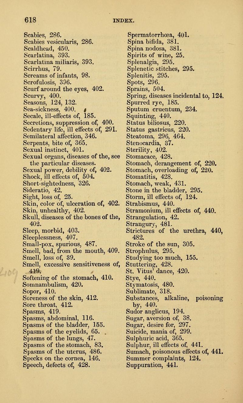 Scabies, 286. Scabies vesicularis, 286. Scaldhead, 450. Scarlatina, 393. Scarlatina miliaris, 393. Scirrhus, 79. Screams of infants, 98. Scrofulosis, 396. Scurf around the eyes, 402. Scurvy, 400. Seasons, 124, 132. Sea-sickness, 400. i Secale, ill-effects of, 185. Secretions, suppression of, 400. Sedentary life, ill effects of, 291. Semilateral affection, 346. Serpents, bite of, 365. Sexual instinct, 401. Sexual organs, diseases of the, see the particular diseases. Sexual power, debility of, 402. Shock, ill effects of, 504. Short-sightedness, 326. Sideratio, 42. Sight, loss of, 25. Skin, color of, ulceration of, 402. Skin, unhealthy, 402. Skull, diseases of the bones of the, 402. Sleep, morbid, 403. Sleeplessness, 407. Small-pox, spurious, 487. Smell, bad, from the mouth, 409. Smell, loss of, 39. Smell, excessive sensitiveness of, 419. Softening of the stomach, 410. Somnambulism, 420. Sopor, 410. Soreness of the skin, 412. Sore throat, 412. Spasms, 419. Spasms, abdominal, 116. Spasms of the bladder, 155. Spasms of the eyelids, 65. . Spasms of the lungs, 47. Spasms of the stomach, 83. Spasms of the uterus, 486. Specks on the cornea, 146. Speech, defects of, 428. Spermatorrhoea, 40l. Spina bifida, 381. Spina nodosa, 381. Spirits of wine, 25. Splenalgia, 295. Splenetic stitches, 295, Splenitis, 295. Spots, 296. Sprains, 504. Spring, diseases incidental to, 124. Spurred rye, 185. Sputum cruentum, 234. Squinting, 440. Status biliosus, 220. Status gastricus, 220. Steatoma, 296, 464. Stenocardia, 37. Sterility, 402. Stomacace, 428. Stomach, derangement of, 220. Stomach, overloading of, 220. Stomatitis, 428. Stomach, weak, 431. Stone in the bladder, 295. Storm, ill effects of, 124. Strabismus, 440. Stramonium, ill effects of, 440. Strangulation, 42. Strangury, 481. Strictures of the urethra, 440, 482. Stroke of the sun, 305. Strophulus, 295. Studying too much, 155. Stutterina:, 428. St. Vitus^ dance, 420. Stye, 440. Stymatosis, 480. Sublimate, 318. Substances, alkaline, poisoning by, 440. Sudor anglicus, 194. Sugar, aversion of, 38. Sugar, desire for, 297. Suicide, mania of, 299. Sulphuric acid, 365. Sulphur, ill effects of, 441. Sumach, poisonous effects of, 441. Summer complaints, 124. Suppuration, 441.